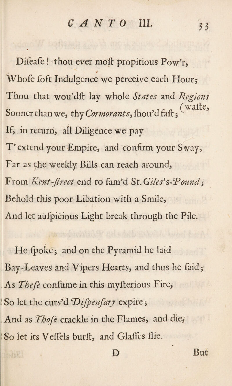 yy Difeafe! thou ever moft propitious Pow’r, Whofe foft Indulgence we perceive each Hour 5 Thou that wou’dft lay whole States and Regions Sooner than we, thy Cormorants, fhou’d faft * ^ 3 If, in return, all Diligence we pay T’extend your Empire, and confirm your Sway, Far as the weekly Bills can reach around, From Kent-ftreet end to fam'd St.Giles’s-Toundj Behold this poor Libation with a Smile, And let aufpicious Light break through the Pile, He ipoke, and on the Pyramid he laid Bay-Leaves and Vipers Hearts, and thus he faid* As Thefe confume in this myfterious Fire, So let the curs’d cDifpenfary expire j And as Thofe crackle in the Flames, and die, So let its Veflels burft, and Glafies fiie. D But