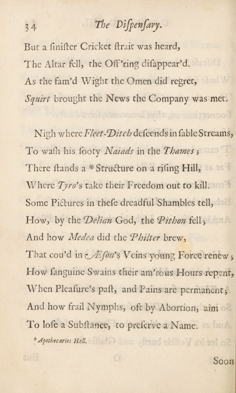 Bat a finifter Cricket ftrait was heard. The Altar fell, the Off’ring difappear’d. As the fam’d Wight the Omen did regret, Squirt brought the News the Company was met. Nigh where Fleet-'Ditch defcends in fable Streams, To wain his footy Naiads in the Thames3 There (lands a ^ Structure on a rifing Hill, Where Tyro's take their Freedom out to kilh Some Pictures in thefe dreadful Shambles tell. How, by the cDelian God, the T* it bon fell 3 And how Medea did the T hiker brew, That cou’d in zMTfon's Veins young Force renew 3 Flow fanguine Swains their am’rous Hours repent. When Pleafure’s pad, and Pains are permanent 3 And how frail Nymphs, oft by Abortion, aim To lofe a Subfiance, to preferve a Name, * Apothecaries Halt Soon /