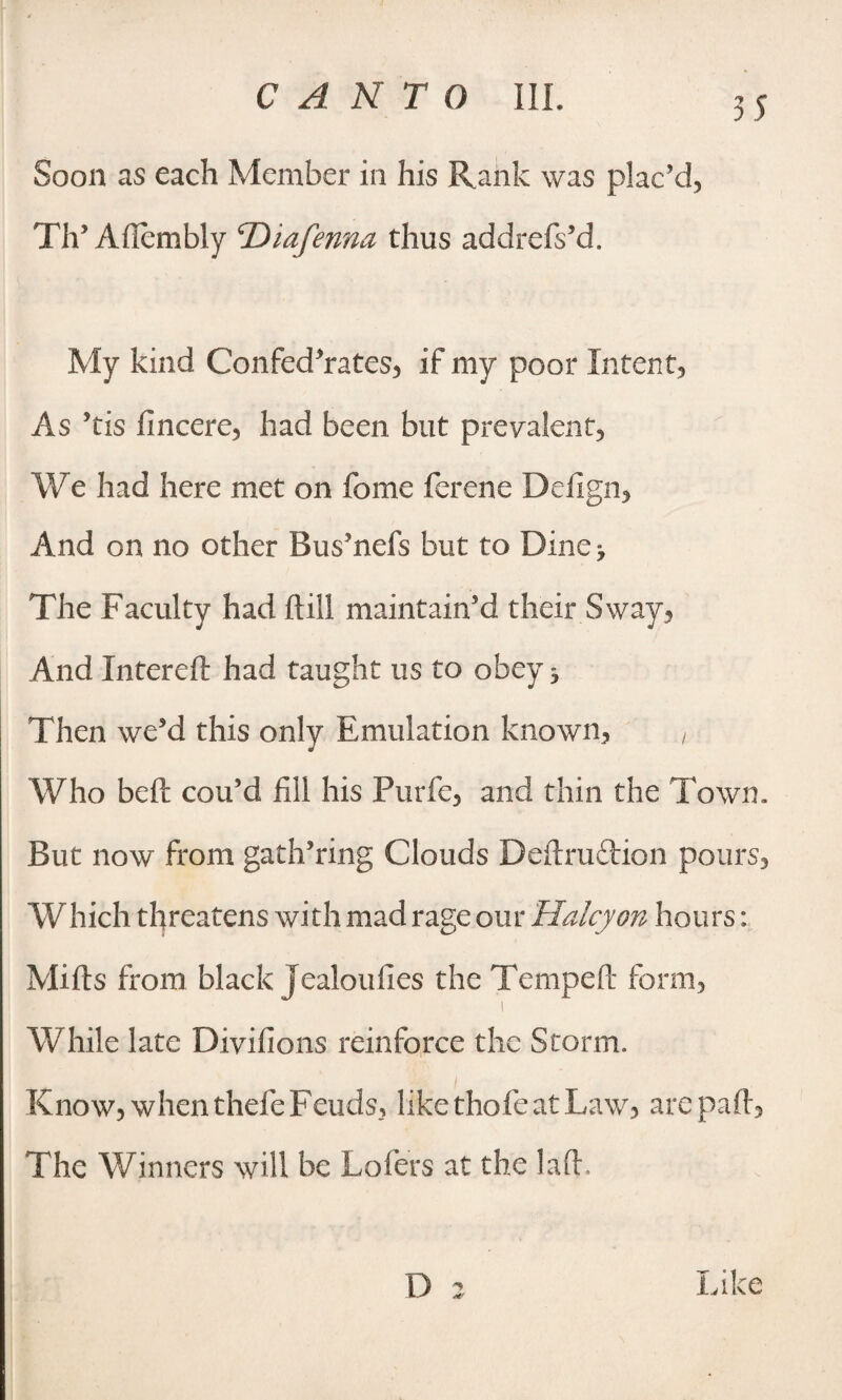 Soon as each Member in his Rank was plac’d, Th’Aflembly 'Diafenna thus addrefs’d. My kind Confederates, if my poor Intent, As ’tis fincere, had been but prevalent, We had here met on feme ferene Defign, And on no other Bus’nefs but to Bine> The Faculty had dill maintain’d their Sway, And Xntereft had taught us to obey ^ Then we’d this only Emulation known, , Who bed cou’d fill his Purfe, and thin the Town. But now from gath’ring Clouds Dedruftion pours. Which threatens with mad rage our Halcyon hours: Mids from black Jealoufies the Temped form, i While late Divifions reinforce the Storm. Know, when thefe Feuds, likethofeatLaw, are pad, The Winners will be Lofers at the lad. D a Like