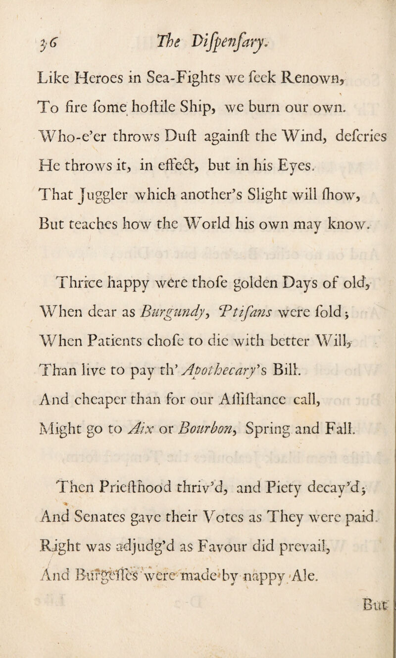 Like Heroes in Sea-Fights we feck Renown, To fire fome hoftile Ship, we burn our own. Who-e’er throws Duft againft the Wind, defcries He throws it, in effedt, but in his Eyes, That Juggler which another’s Slight will fhow, But teaches how the World his own mav know. j Thrice happy were thole golden Days of old. When dear as Burgundy, Bit fans were fold * When Patients chofe to die with better Will, Than live to pay th’ Apothecary's Bilk And cheaper than for our Alliftance call, Might go to Aix or Bourbon, Spring and Fall Then Priefthood thrived, and Piety decay’d* % And Senates gave their Votes as They were paid. Right was adjudg’d as Favour did prevail,