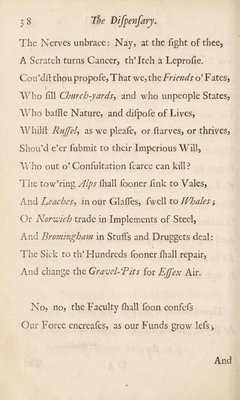 The Nerves unbrace: Nay, at the fight of thee, A Scratch turns Cancer, thTtch a Leprofie. Cou’dft thou propofe, That we, the Friends o5 Fates, Who fill Church-yards, and who unpeople States, Who baffle Nature, and difpofe of Lives, Whilft Ruffel, as we pleafe, or ftarves, or thrives, Shou’d e’er fubmit to their Imperious Will, Who out o’ Confultation fcarce can kill ? The tow’ring Alps fhall iboner fink to Yales, And Leaches, in our Glafies, fwell to Whales j Or Norwich trade in Implements of Steel, And Bromingham in Stuffs and Druggets deal: The Sick to tif Hundreds fooner fhall repair. And change the Gravel-Fits for Effex Air. No, no, the Faculty fhall foon confefs Our Force encreafes, as our Funds grow lefs ^ And