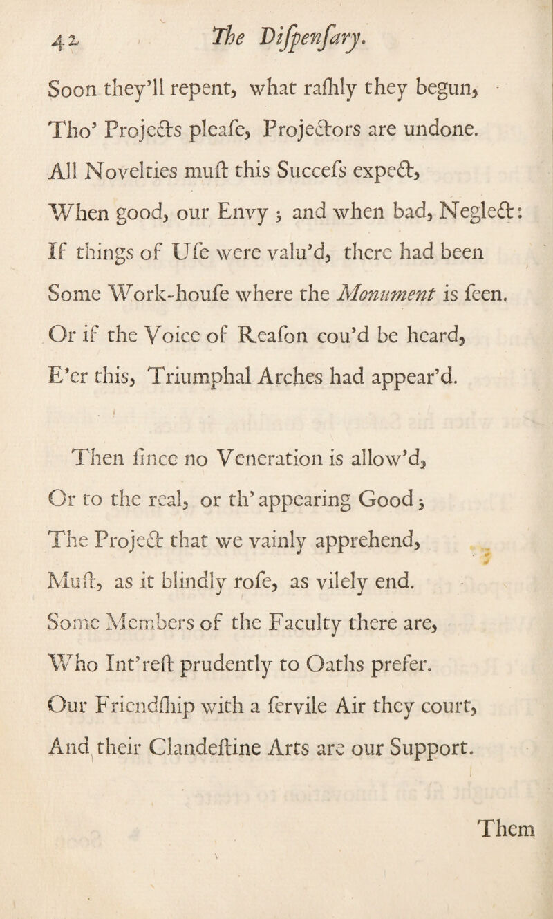 Soon they'll repent, what rafhly they begun, Tho5 Projects pleafe. Projectors are undone. All Novelties mu ft this Succefs expert, When good, our Envy 5 and when bad, Negleft: If things of Ufe were valu'd, there had been Some Work-houfe where the Monument is feen. Or if the Voice of Reafon cou'd be heard, E'er this, Triumphal Arches had appear’d. Then fince no Veneration is allow'd. Or to the real, or th’ appearing Good ^ The Project that we vainly apprehend, Mu ft, as it blindly rofe, as vilely end. Some Members of the Faculty there are, Who Int’reft prudently to Oaths prefer. Our Friendfliip with a fervile Air they court, And their Glandeftine Arts are our Support. Them