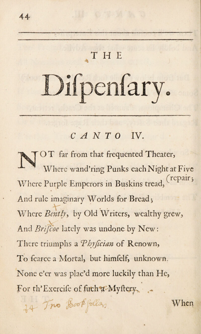 CANTO IV. O T far from that frequented Theater, Where wand’ring Punks each Night at Five f repair * Where Purple Emperors in Buskins tread. And rule imaginary Worlds for Breads Where Bently^ by Old Writers, wealthy grew, •V And Bri'fcoe lately was undone by New: There triumphs a Bhyfician of Renown, To fcarce a Mortal, but himfelf, unknown. None e'er was plac’d more luckily than He, For th’Exercife of futh*a: My fiery* ~ * j fuo fccrtff When 4T V