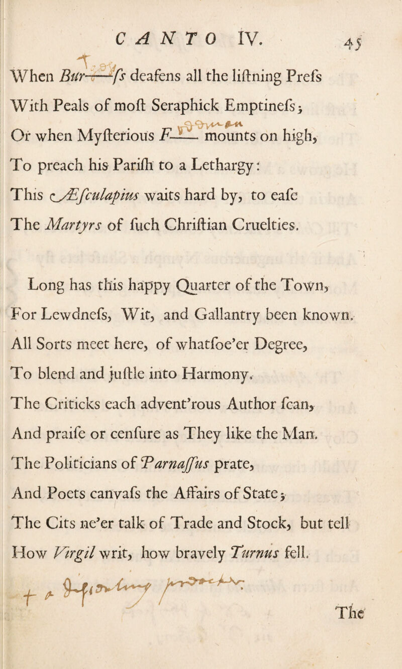 With Peals of mod Seraphick Emptinefs > Or when Myfterious F— mounts on high. To preach his Pariih to a Lethargy: This ocEfculapim waits hard by, to eafe The Martyrs of fuch Chriftian Cruelties, Long has this happy Quarter of the Town, For Lewdnefs, Wit, and Gallantry been known. All Sorts meet here, of whatfoe’er Degree, To blend and juftle into Harmony, The Criticks each advenfrous Author fcan, And praife or cenfure as They like the Mam The Politicians of FarnaJJiis prate. And Poets canvafs the Affairs of State y The Cits ne’er talk of Trade and Stock, but tell How Virgil writ, how bravely Turnus fell