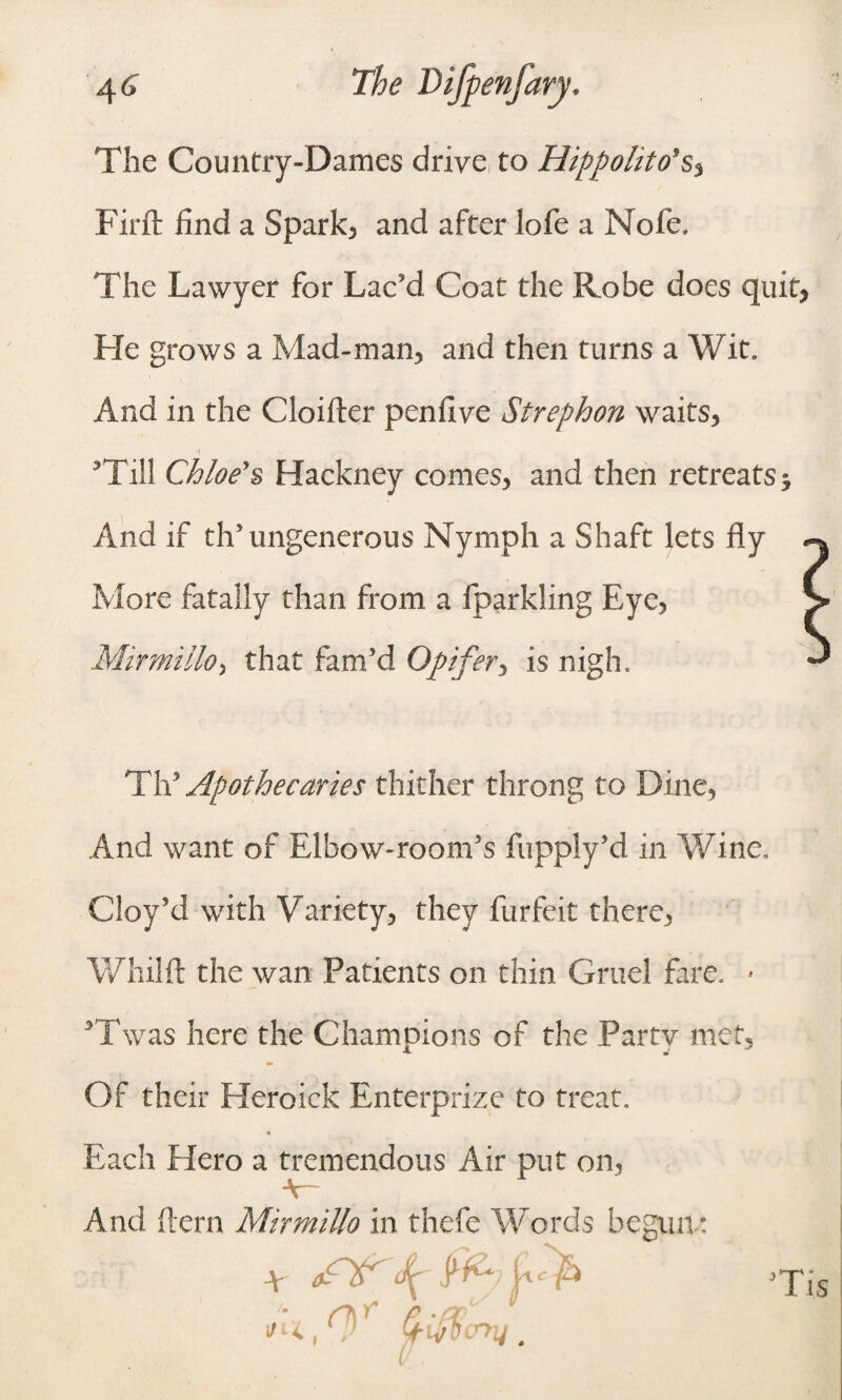 The Country-Dames drive to Hippolito's, Firft find a Spark, and after lofe a Nofe. The Lawyer for Lac'd Coat the Robe does quit, He grows a Mad-man, and then turns a Wit. And in the Cloifter penfive Strephon waits, ’Till Chloe's Hackney comes, and then retreats* And if th’ungenerous Nymph a Shaft lets fly More fatally than from a fparkling Eye, Mir mi Ho > that fam'd Opifer, is nigh. Th'Apothecaries thither throng to Dine, And want of Elbow-room’s fupply’d in Wine. Cloy’d with Variety, they furfeit there, Whilft the wan Patients on thin Gruel fare. * ’Twas here the Champions of the Party met. Of their Heroick Enterprise to treat. Each Hero a tremendous Air put on, v And (tern MirmiUo in thefe Words begun: r<,r’ (f-ifflcny.