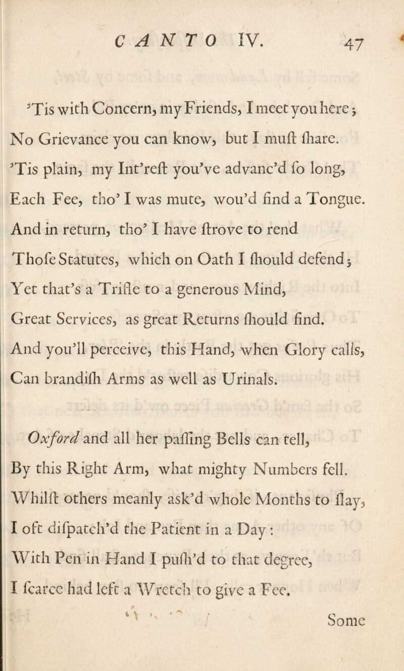 5Tis with Concern, my Friends, I meet you here j No Grievance you can know, but I muft (hare. ’Tis plain, my Int’reft you’ve advanc’d fo long, Each Fee, tho’ I was mute, wou’d find a Tongue. And in return, tho’ I have ftrove to rend Thofe Statutes, which on Oath I fhould defend 5 Yet that’s a Trifle to a generous Mind, Great Services, as great Returns fhould find. And you’ll perceive, this Hand, when Glory calls, Can brandifh Arms as well as Urinals. Oxford and all her pafling Bells can tell. By this Right Arm, what mighty Numbers fell. Whilft others meanly ask’d whole Months to flay, I oft difpatch’d the Patient in a Day: With Pen in Hand I pufh’d to that degree, I ficarcc had left a Wretch to give a Fee* * \ . <*» Some