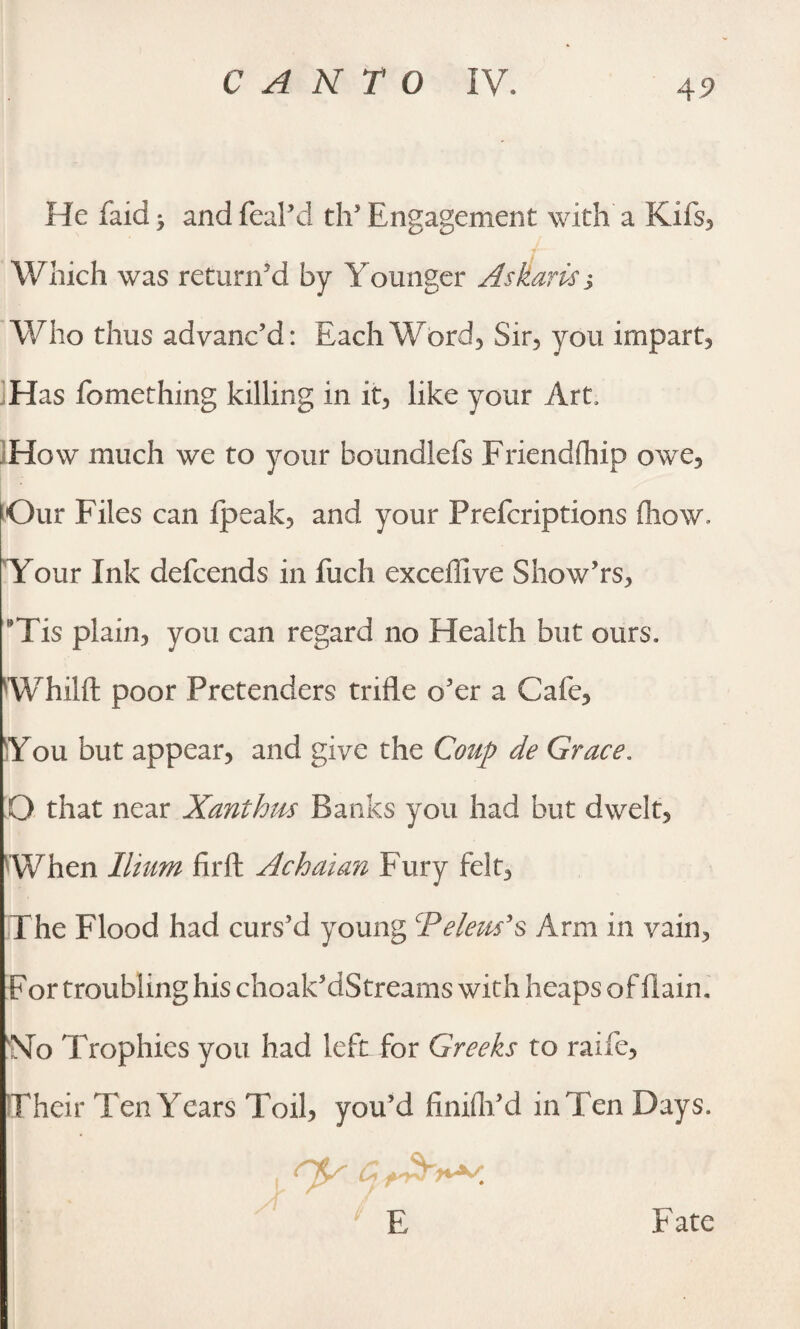 4? He faid > and feal’d dT Engagement with a Kifs, Which was return'd by Younger Askaris j Who thus advanc’d: Each Word, Sir, you impart. Has fomething killing in it, like your Art, How much we to your boundlefs Friendship owe. Our Files can fpeak, and your Prefcriptions (how. Your Ink defcends in fuch exceffive Show’rs, BTis plain, you can regard no Health but ours. Whilft poor Pretenders trifle o’er a Cafe, You but appear, and give the Coup de Grace. Q that near Xanthus Banks you had but dwelt, When Ilium firffc Achaian f ury felt, The Flood had curs’d young Teleus’s Arm in vain, For troubling his choak’dStreams with heaps of fiaim No Trophies you had left for Greeks to raife. Their Ten Years Toil, you’d finifli’d in Ten Days. ry £ * si ‘ E Fate