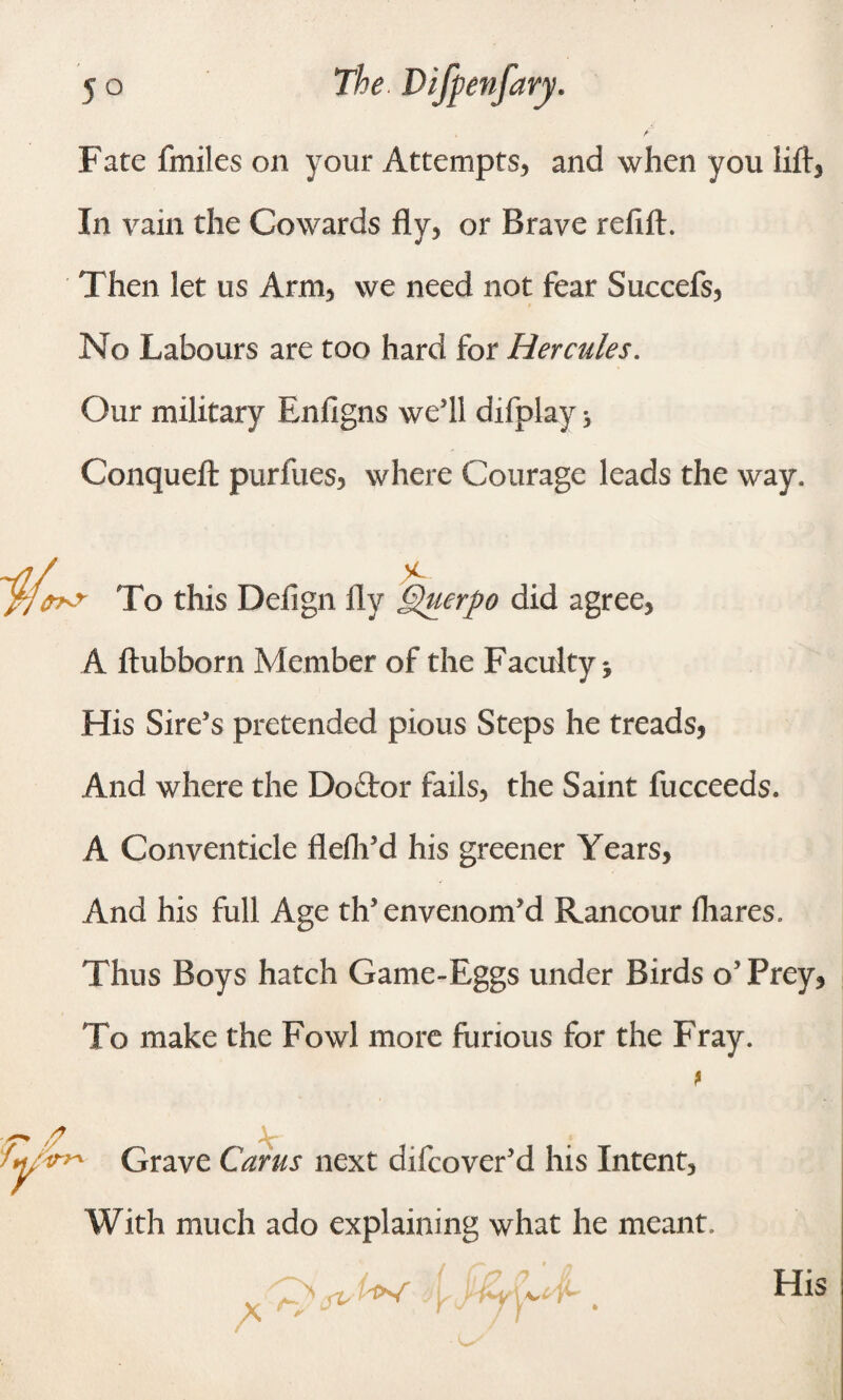 Fate fmiles on your Attempts* and when you lift* In vain the Cowards fly, or Brave refill:. Then let us Arm, we need not fear Succefs, No Labours are too hard for Hercules. Our military Enfigns we’ll difplay * Conquefl: purlues, where Courage leads the way. % rxr To this Defign fly Querpo did agree, A ftubborn Member of the Faculty His Sire’s pretended pious Steps he treads, And where the Doftor fails, the Saint fucceeds. A Conventicle flefli’d his greener Years, And his full Age th’ envenom’d Rancour fhares. Thus Boys hatch Game-Eggs under Birds o’Prey, To make the Fowl more furious for the Fray. * Grave Cams next difcover’d his Intent, With much ado explaining what he meant. /* 1ft* i / (7 /j n p j e 'j*~y \ His