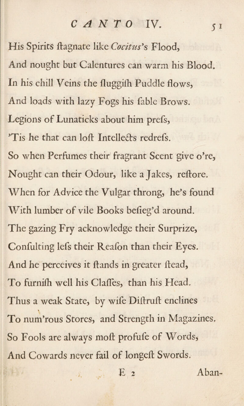 His Spirits ftagnate like Coritus’s Floods And nought but Calentures can warm his Blood. In his chill Veins the fluggifh Puddle flows. And loads with lazy Fogs his fable Brows. Legions of Lunaticks about him prefs, 5Tis he that can loft Intellects redrefs. So when Perfumes their fragrant Scent give o5re. Nought can their Odour, like a Jakes, reftore. When for Advice the Vulgar throng, he’s found With lumber of vile Books belieg’d around. The gazing Fry acknowledge their Surprize, Confuting lefs their Reafon than their Eyes. And he perceives it Hands in greater Head, To furnifli well his Clafles, than his Head. Thus a weak State, by wife Diftruft enclines To num’rous Stores, and Strength in Magazines. So Fools are always moft profufe of Words, And Cowards never fail of longeft Swords. E 2 Aban-