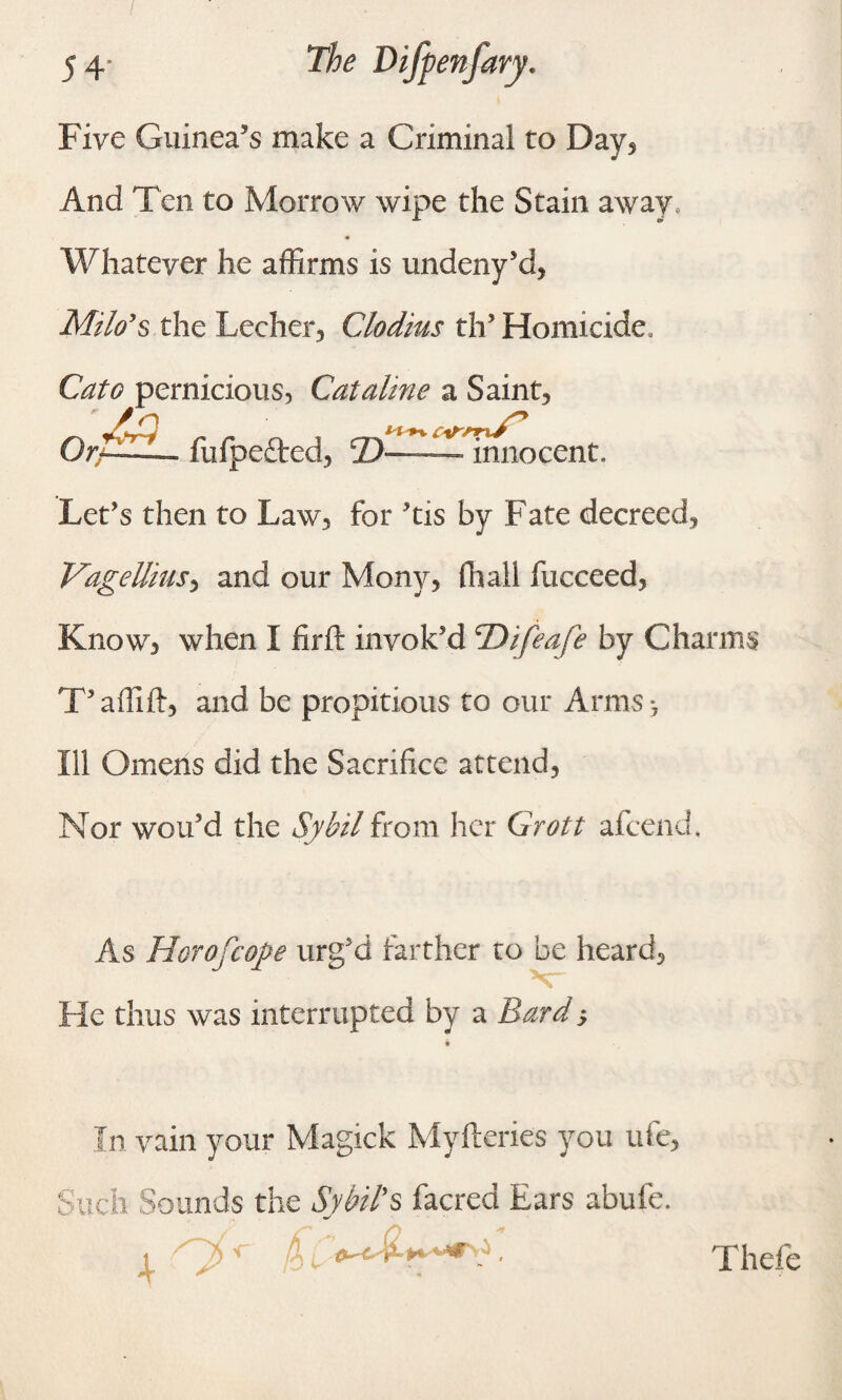 Five Guinea’s make a Criminal to Bay, And Ten to Morrow wipe the Stain away. Whatever he affirms is undeny’d, Milo's the Lecher, Clodius th’ Homicide, Cato pernicious, Cataline a Saint3 _ - J ' „ _ . Or— fufpefted, 2)-——- innocent. Let’s then to Law, for ’tis by Fate decreed, Vagellmsy and our Mony, (hall fucceed, Know, when I firfl: invok’d \Difeafe by Charms T’affift, and be propitious to our Arms -7 Ill Omens did the Sacrifice attend, Nor wou’d the Sybil from her Grott afcend. As Horofcope urg’d farther to be heard, He thus was interrupted by a Bard} In vain your Magick Myfteries you ufe, Such Sounds the Sybil’s facred Ears abufe. Thefe