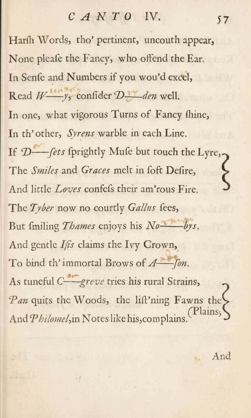 Harfli Words, tho5 pertinent, uncouth appear. None pleafe the Fancy, who offend the Ear, In Senfe and Numbers if you wou'd excel, $ Read W—y, confider D——den well In one, what vigorous Turns of Fancy (lime. In tffi other, Syrens warble in each Line, * _ # If T>--fets fprightly Mufe but touch the Lyre, The Smiles and Graces melt in foft Defire, And little Loves confefs their amorous Fire. The Tyber now no courtly Galius fees, But fmiling Thames enjoys his No— bys. And gentle I (is claims the Ivy Crown, To bind th5 immortal Brows of A—fon, As tuneful C—greve tries his rural Strains, Tan quits the Woods, the lifPning Fawns the CPlains^ And Thilomelyn Notes like his,complains. And