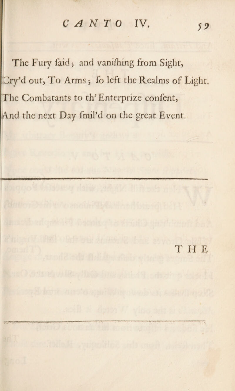 The Fury faid* and vanishing from Sight, ICry’d out, To Arms 3 fo left the Realms of Light. The Combatants to th* Entcrprize confent, And the next Day fmil’d on the great Event,