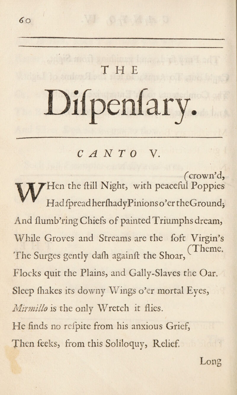 THE CANTO V. (^crown'd, Hen the (till Night, with peaceful Poppies Had fpread her (hadyPinions o'er theGround^ And flumb'ring Chiefs of painted Triumphs dream, While Groves and Streams are the foft Virgin's _ 0 , i r. • n i (Theme. The Surges gently dam agamlf the Shoar, Flocks quit the Plains, and Gally-Slaves the Oar. Sleep (hakes its downy Wings o’er mortal Eyes, Mirmillo is the only Wretch it flies. He finds no refpite from his anxious Grief, Then fecks, from this Soliloquy, Relief Long