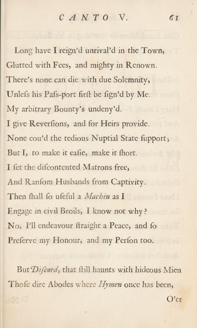 Long have I reign'd unrival’d in the Town, Glutted with Fees, and mighty in Renown, There’s none can die with due Solemnity, Unlefs his Pafs-port firil be fign’d by Me. My arbitrary Bounty’s undeny’d. I give Reverfions, and for Heirs provide. None con’d the tedious Nuptial State fupport* But I, to make it eaiie, make it fliort. I fet the difcontented Matrons free, And Ranfom Husbands from Captivity., Then fhall fo ufeful a Mach in as I Engage in civil Broils, I know not why? No, I’ll endeavour ftraight a Peace, and fo Preferve my Honour, and my Perfon too. BuNDifcord) that ftill haunts with hideous Mien Thofe dire Abodes where Hymen once has been, O’er