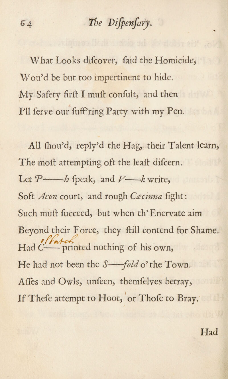 % What Looks difcover, faid the Homicide, Wou’d be but too impertinent to hide. My Safety firft I muft confult, and then PH ferve our fuff’ring Party with my Pen. All (hou’d, reply’d the Hag, their Talent learn, The mo ft attempting oft the leaft difcern. Let cP~—h Ipeak, and V—k write, Soft Aeon court, and rough Ctecinna fight: Such muft fucceed, but when th’ Enervate aim Beyond their Force, they ftill contend for Shame, Had C-— printed nothing of his own, He had not been the S'—fold o’the Town. Afles and Owls, unfeen, themfelves betray, If Thefe attempt to Hoot, or Thofe to Bray. Had