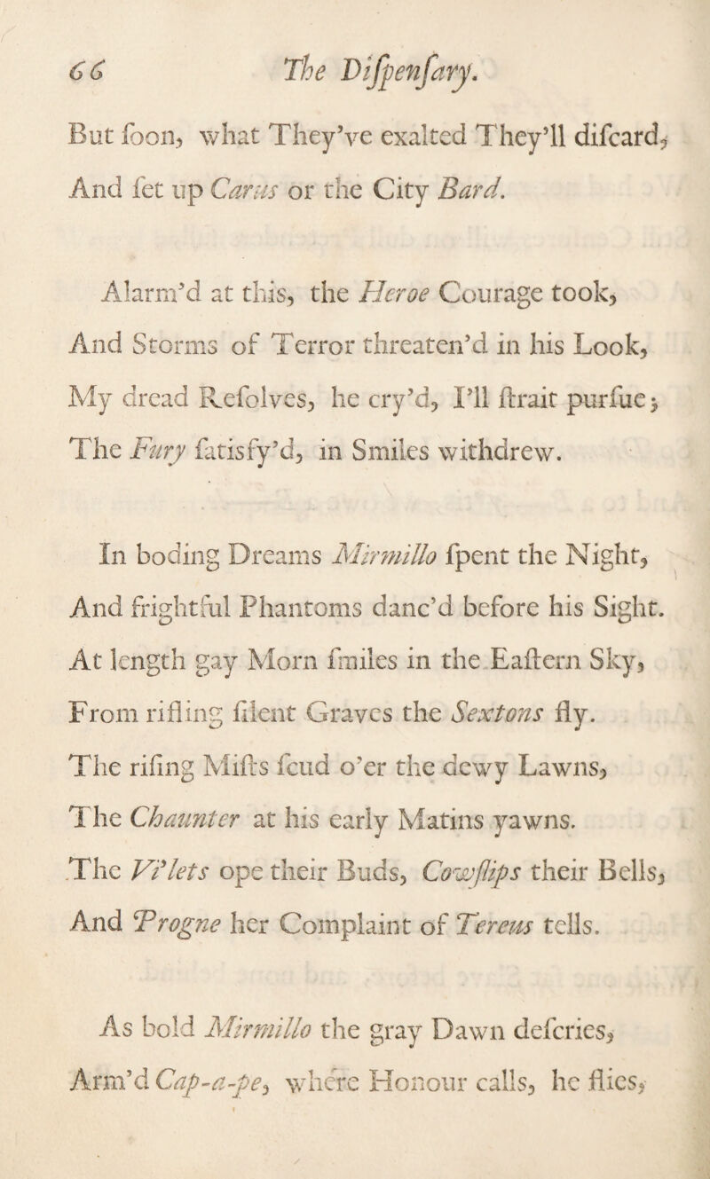 But loon, what They’ve exalted They’ll difcard, And let up Cams or the City Bard. Alarm’d at this, the Heroe Courage took, And Storms of Terror threaten’d in his Look, My dread Refolves, he cry’d. I’ll ftrait purfue> The Fury fatisfy’d, in Smiles withdrew. In boding Dreams MirmiUo fpent the Night, And frightful Phantoms danc’d before his Sight. At length gay Morn ffmles in the Eaflern Sky, From rifling lilent Graves the Sextons fly. The riling Mills feud o’er the dewy Lawns, T he Chaunter at his early Matins yawns. The ViTets ope their Buds, Cow flips their Bells, And Trogne her Complaint of Terem tells. As bold MirmiUo the gray Dawn deferies, Arm’d Cap-a-pe^ where Honour calls, he flies,-