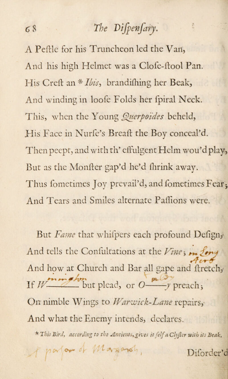 A Pcftle for his Truncheon led the Vail, And his high Helmet was a Clofe-ftool Pan.. His Creft an *Ibis> brandifhing her Beak, And winding in loofe Folds her fpiral Neck. This, when the Young Querpo'ides beheld, His Face in Nurfe’s Breaft the Boy conceal'd. Then peept, and with th’ effulgent Helm wou’d play, But as the Monfter gap’d he’d fhrink away. Thus fometimes joy prevail’d, and fometimesFear* And Tears and Smiles alternate Paffions were. But Fame that whifpers each profound Dcfign; And tells the Coniultations at the Vine-, ^ £* And how at Church and Bar all gape and ftretchy if n if but plead, or O-preachy On nimble Wings to JVarzvick-Lane repairs. And what the Enemy intends, declares. * This BirJ, according to the AncicnH+g'rces itfelfa Cl\fter with its Beak, t* Or* Diforder’d