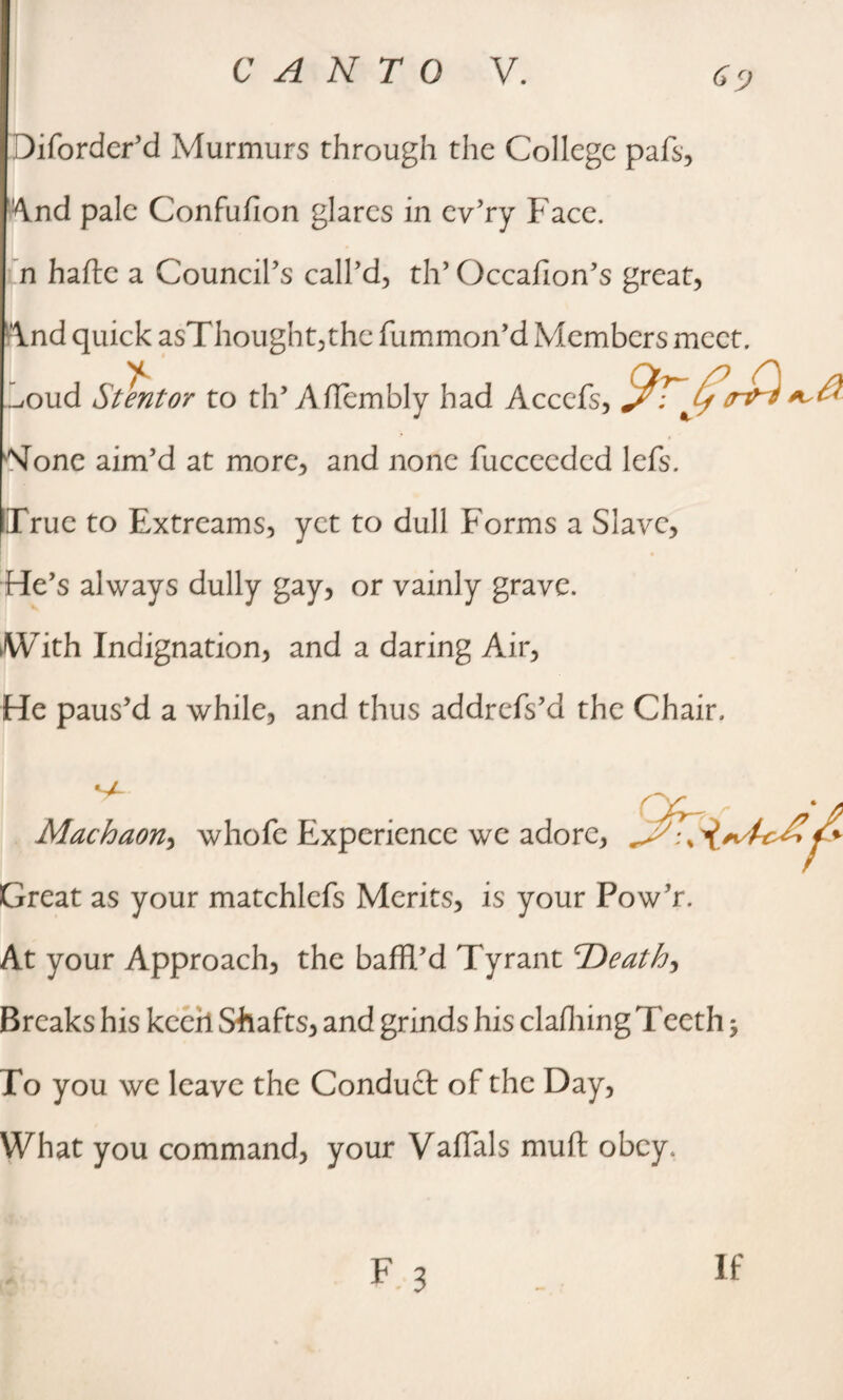 Diforder’d Murmurs through the College pafs, And pale Confufion glares in cv’ry Face, n hafte a Council’s call’d, th’ Occafion’s great, \nd quick asThought,the fummon’d Members meet, .^oud *5'tentor to th’ Aflembly had Accefs, None aim’d at more, and none fuccecded lefs. True to Extreams, yet to dull Forms a Slave, He’s always dully gay, or vainly grave. With Indignation, and a daring Air, He paus’d a while, and thus addrefs’d the Chair. Machaon, whofe Experience we adore, Great as your matchlefs Merits, is your Pow’r. At your Approach, the baffl’d Tyrant Deaths Breaks his keeh Shafts, and grinds his claffling Teeth 3 To you we leave the Conduct of the Day, What you command, your VafTals muft obey.