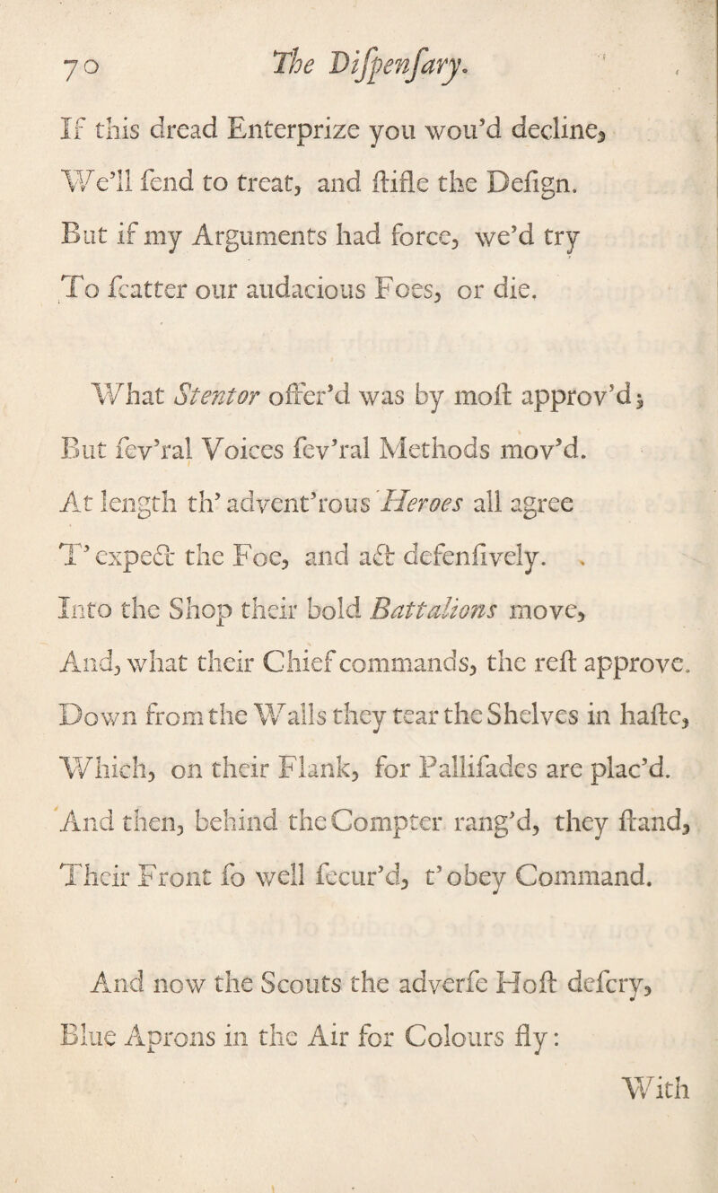 If this dread Enterprize you wou’d decline, Well fend to treat, and ftifle the Defign. But if my Arguments had force, we'd try To featter our audacious Foes, or die. What Stent or offer’d was by molt approv'd 3, But fey’ral Voices fev’ral Methods mov’d. ; At length th’ advent’rous 'Heroes all agree T’expeft the Foe, and aft defenfively. . Into the Shop their bold Battalions move, And, what their Chief commands, the reft approve, Down from the Walls they tear the Shelves in haftc, Which, on their Flank, for Pallifades are plac’d. And then, behind the Compter rang’d, they ftand, Their Front fo well fecur’d, t’obey Command. And now the Scouts the adverfe Hoft defcry, Blue Aprons in the Air for Colours fly: With