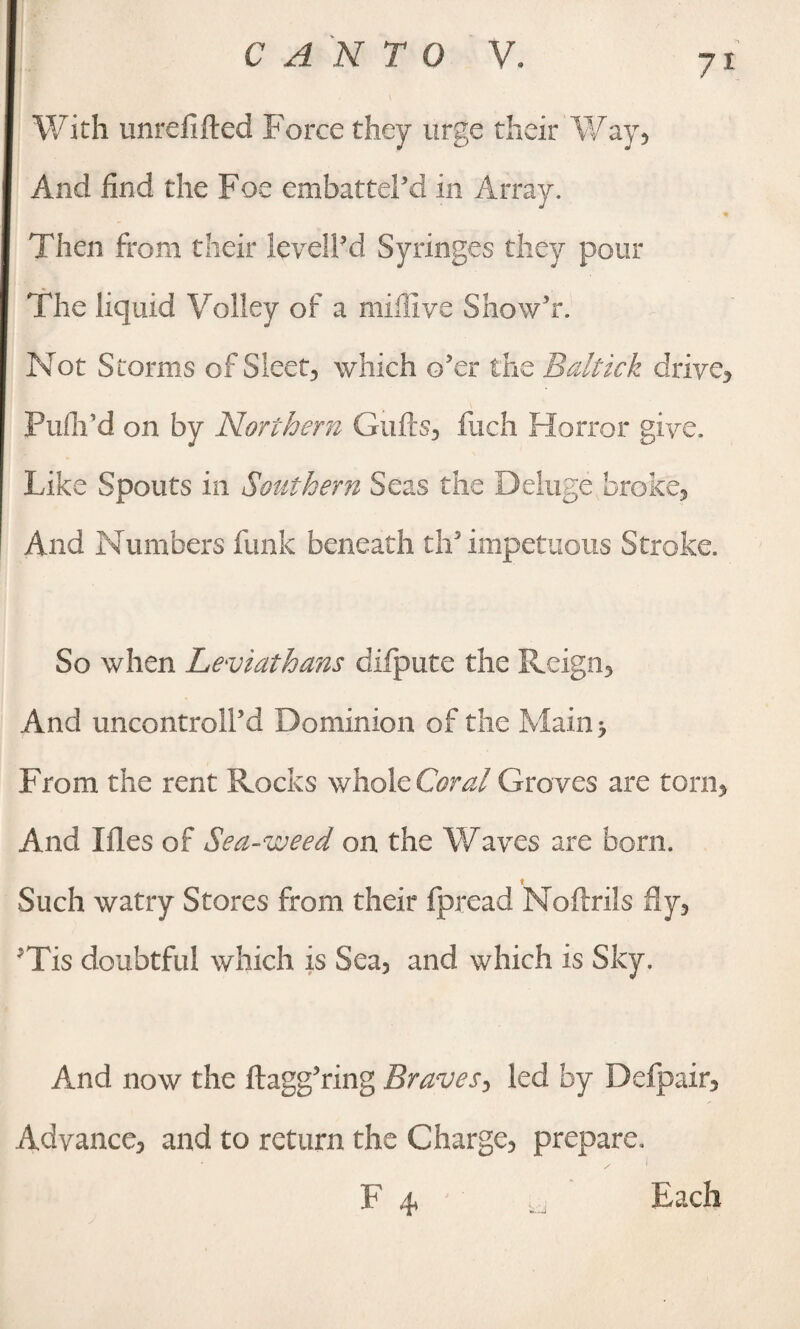 With unrelifted Force they urge their Way, And find the Foe embattel’d in Array. Then from their levelled Syringes they pour The liquid Volley of a miffive Show’r. Not Storms of Sleet, which o’er the Baltick drive, Pufli’d on by Northern Guffs, fuch Horror give. Like Spouts in Southern Seas the Deluge broke. And Numbers funk beneath ch* impetuous Stroke. So when Leviathans diipute the Reign, And uncontroll’d Dominion of the Main > From the rent Rocks whole Coral Groves are torn, And files of Sea-weed on the Waves are bom. t Such watry Stores from their fpread Noftrils fly, JTis doubtful which is Sea, and which is Sky. And now the ftagg’ring Braves, led by Defpair, Advance, and to return the Charge, prepare. F 4, Each