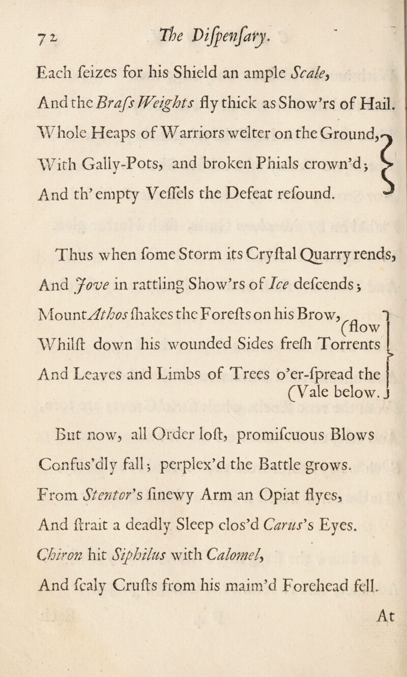 7Z Each feizes for his Shield an ample Scale, And the Brafs Weights fly thick asShow’rs of Hail. Whole Heaps of Warriors welter on the Ground,*-* With Galiy-Fots, and broken Phials crown’d > > And th’ empty Yeflels the Defeat refound. ^ Thus when feme Storm its Cryftal Quarry rends, And Jove in rattling Show’rs of Ice defcends * MountAthos drakes the Forefts on his Brow, ((flow Whilft down his wounded Sides frefh Torrents > And Leaves and Limbs of Trees o’er-fpread the (Yale below. „ But now, all Order loft, promifcuous Blows Confus’dly fall 5 perplex’d the Battle grows. From St enter's finewy Arm an Opiat Ayes, And ftrait a deadly Sleep clos’d Cams'§ Eyes. Chiron hit Siphilus with Calomel, And fcaly Crufts from his maim’d Forehead fell. At