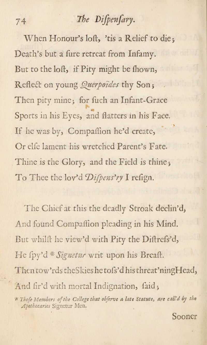 When Honour’s loft, ’tis a Relief to die* Death’s but a hire retreat from Infamy. But to the loft, if Pity might be drown, Refleft on young Querpo'ides thy Son j Then pity mine; for inch an Infant-Grace Sports in his Eyes, and flatters in his Face. • % If he was by, Companion he’d create. Or elfe lament his wretched Parent’s Fate. Thine is the Glory, and the Field is thine $ To Thee the lov’d cDifpen$’ry I refign. The Chief at this the deadly Streak declin’d, And found Companion pleading in his Mind. But whilft he view’d with Pity the Diftrefs’d, He fpy’d * Signetur writ upon his Bread. Then tow’rds theSkies he tofs’d his threat’ningHead, And fir’d with mortal Indignation, faidj * Thcfe Members of the College that obferve a late Statute, are call’d by the Apothecaries Signetur Men. * Sooner