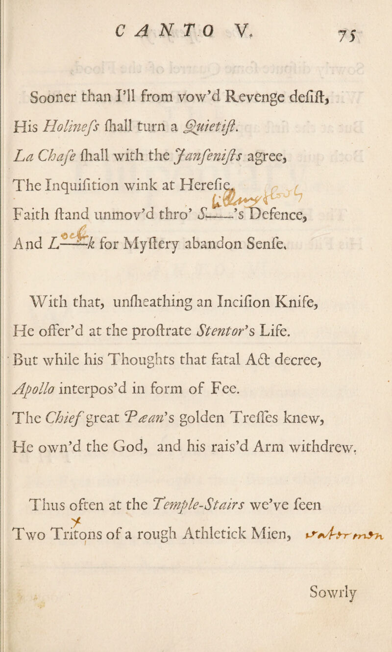 CAN T O VL Sooner than Pll from vow’d Revenge defift, His Holinefs fliall turn a Quietift. La Chafe fliall with the JanfeniJls agree. Faith hand immov’d thro5 ’s D 5s Defence, And L—^-k for Myftery abandon Senfe* With that, unflxeathing an Incifion Knife, He offer’d at the proftrate Stentor’s Life. ' But while his Thoughts that fatal Aft decree, Apollo interpos’d in form of Fee. The Chief great Tran's golden Trefles knew. He own’d the God, and his rais’d Arm withdrew, Thus often at the Temple-Stairs we’ve feen y Two Tritons of a rough Athletick Mien, tSAfyrmyh.