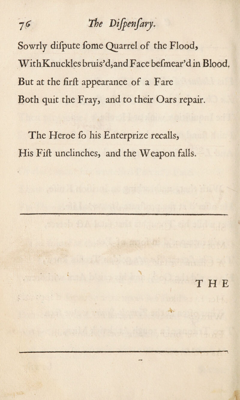 Sowrly dilpute fome Quarrel of the Flood* WithKnuckles bruis’d, and Face befmear’d in Blood, But at the firft appearance of a Fare Both quit the Fray, and to their Oars repair. The Heroe fo his Enterprize recalls. His Fift unclinches, and the Weapon falls. THE v