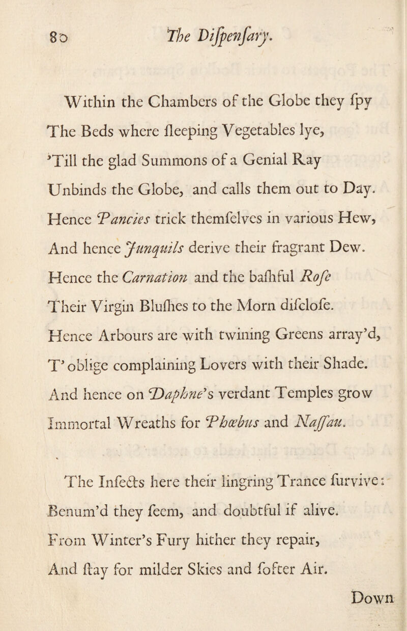 Within the Chambers of the Globe they fpy The Beds where fleeping Vegetables lye, ’Till the glad Summons of a Genial Ray Unbinds the Globe, and calls them out to Day. Hence Pancies trick themfelves in various Hew, And hence Junquils derive their fragrant Dew. Hence the Carnation and the baihtul Rofe Their Virgin Bluflres to the Morn difclofe. Hence Arbours are with twining Greens array’d, T’ oblige complaining Lovers with their Shade. And hence on ‘Daphne’s verdant Temples grow Immortal Wreaths for Phoebus and Naffau. * The Infefts here their lingring Trance furvive: Benum’d they fecm, and doubtful if alive, From Winter’s Fury hither they repair. And ftay for milder Skies and fofter Air. Down