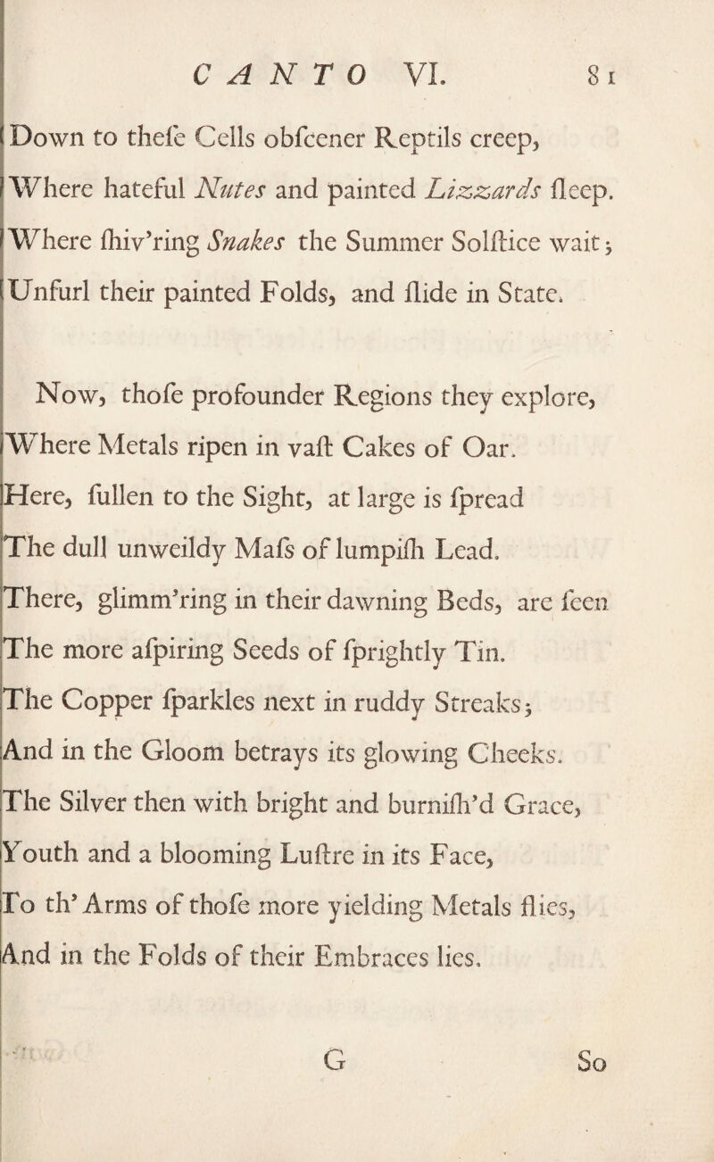 ! Down to theie Cells obfcener Reptils creep, I Where hateful Nutes and painted Lizzards deep, (Where fhiv’ring Snakes the Summer Solftice wait $ Unfurl their painted Folds* and Hide in State. Now, thofe profounder Regions they explore, Where Metals ripen in vaft Cakes of Oar. Here, fullen to the Sight, at large is fpread The dull unweildy Mafs of lumpifh Lead. There, glimmering in their dawning Beds, are feen The more afpiring Seeds of fprightly Tin. The Copper fparkles next in ruddy Streaks* And in the Gloom betrays its glowing Cheeks. The Silver then with bright and burniflfld Grace, Youth and a blooming Lull re in its Face, l o ths Arras of thofe more yielding Metals flies. And in the Folds of their Embraces lies. G So