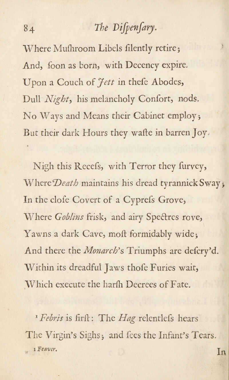 Where Mufliroom Libels filently retire 5 And, foon as born, with Decency expire. Upon a Couch of Jett in thefe Abodes, Dull Night, his melancholy Confort, nods. No Ways and Means their Cabinet employ * But their dark Hours they wafte in barren Joy, Nigh this Recefs, with Terror they furvey, Where Death maintains his dread tyrannickSway * In the dole Covert of a Cyprefs Grove, Where Goblins frisk, and airy Speftres rove, Yawns a dark Cave, moft formidably wide* And there the Monarch's Triumphs are defcry’d. Within its dreadful Jaws thofe Furies wait, Which execute the harfh Decrees of Fate. 1 1 Febris is firft: The Hag relentlefs hears The Virgin’s Sighs; and fees the Infant’s Tears. i leaver.