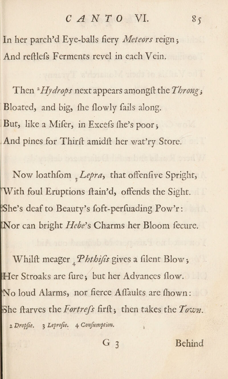 In her parch’d Eye-balls fiery Meteors reign * And reftlefs Ferments revel in each Vein, Then 2Hydrops next appears amongft the Throng*, Bloated, and big, file flowly fails along. But, like a Mifer, in Excels (lie’s poor 3 And pines for Third: amidfl: her wat’ry Store, Now loathfom n Lepray that offenfive Spright, With foul Eruptions ftain’d, offends the Sight, She’s deaf to Beauty’s foft-perfuading Pow’r: Nor can bright Hebe's Charms her Bloom fecure. Whilft meager , Fhthifis gives a filent Blow j / Her Stroaks are fure* but her Advances flow. No loud Alarms, nor fierce Affaults are fliown: She ftarves the Fortrefs firft^ then takes the Town. z Bropfie. 5 Leprofie. 4 Confumption. G 3 Behind