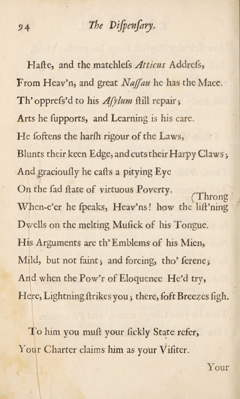 Halle, and the matchlefs Atticus Addrefs, From Heav’n, and great Najfau he has the Mace. TIV opprcfVd to his Afylum dill repair 5 Arts he fupports, and Learning is his care. He foftens the harfh rigour of the Laws, Blunts their keen Edge, and cuts their Harpy Claws 5 And graciouily he calls a pitying Eye On the fad Hate of virtuous Poverty. (Throng When-eJer he fpeaks, Heav’ns! how the lilPning Dwells on the melting Mufick of his Tongue. His Arguments are th Emblems of his Mien, Mild, but not faint * and forcing, tho’ ferene* And when the Pow’r of Eloquence He’d try, 1 J Here, Lightningftrikes you■, there, foft Breezes iigh. o him you muft your lickly State refer. Your Charter claims him as your Viliter. Your