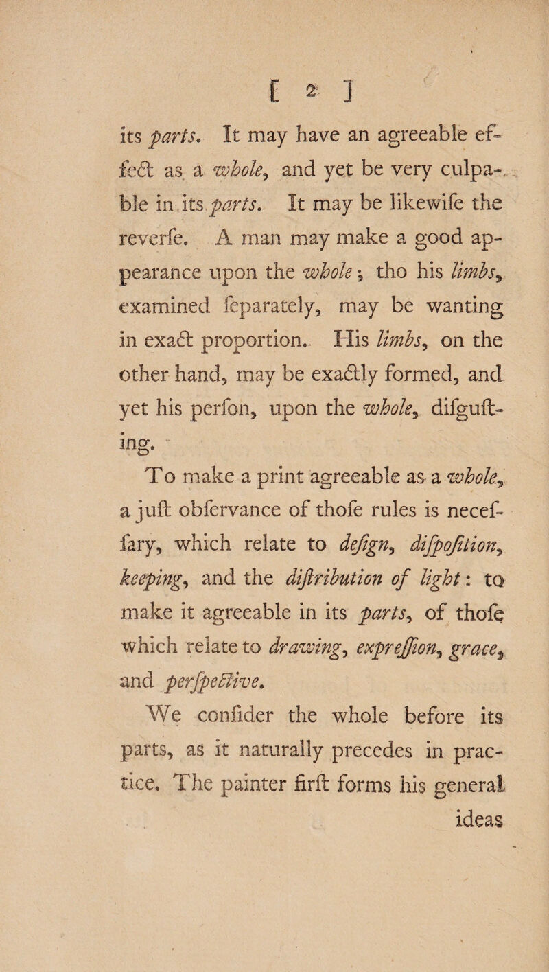 its parts. It may have an agreeable ef~ fed as a whole, and yet be very culpa¬ ble in its.parts. It may be likewife the reverfe. A man may make a good ap¬ pearance upon the whole ^ tho his limbsy examined feparately, may be wanting in exad proportion. His limbs^ on the other hand, may be exadly formed, and yet his perfon, upon the whole, difguft- ing. - To make a print agreeable as a whole, a juft obfervance of thofe rules is necef- fary, which relate to dejign, difpojition, keeping, and the diftribution of light: to make it agreeable in its parts, of thofe which relate to drawings exprejfion, grace, and perfpefitive. We coniider the whole before its parts, as it naturally precedes in prac¬ tice, The painter firft forms his general ideas