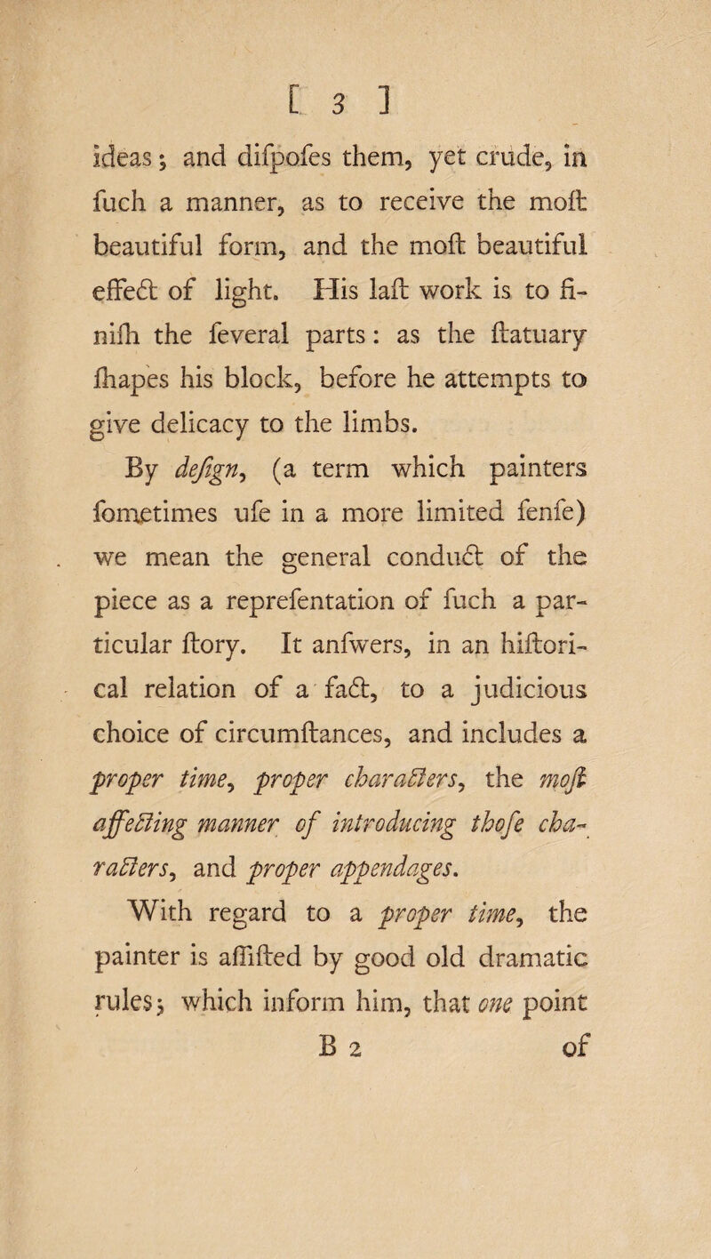 Ideas3 and difpofes them, yet crude, in fuch a manner, as to receive the moft beautiful form, and the moft beautiful effedt of light. His laft work is to fi- nifh the feveral parts: as the ftatuary fhapes his block, before he attempts to give delicacy to the limbs. By dejign, (a term which painters fometimes ufe in a more limited fenfe) we mean the general conduct of the piece as a reprefentation of fuch a par¬ ticular ftory. It anfwers, in an hiftori- cal relation of a fa£t, to a judicious choice of circumftances, and includes a proper time, proper characters, the moft affecting manner of introducing thofe cha¬ racters^ and proper appendages. With regard to a proper time, the painter is abided by good old dramatic rules 3 which inform him, that one point B 2 of