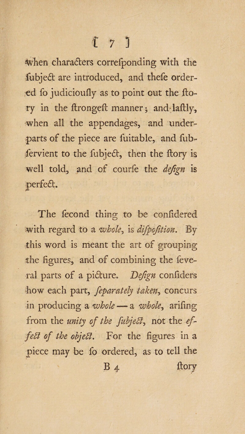 %hen charaders correfponding with the fubjed are introduced, and thefe order¬ ed fo judicioufly as to point out the fto~ ry in the firongeft manner; and-laflly, when all the appendages, and under¬ parts of the piece are fuitable, and fub- fervient to the fubjed, then the ftory is well told, and of courfe the defign is perfed. The fecond thing to be confidered with regard to a whole, is difpofition. By this word is meant the art of grouping the figures, and of combining the feve- ral parts of a pidure. Defign confiders hov/ each part, feparately taken, concurs in producing a whole — a whole, ariling from the unity of the fuhjedl, not the ef¬ fect of the objeft. For the figures in a piece may be fo ordered, as to tell the B 4 ftory