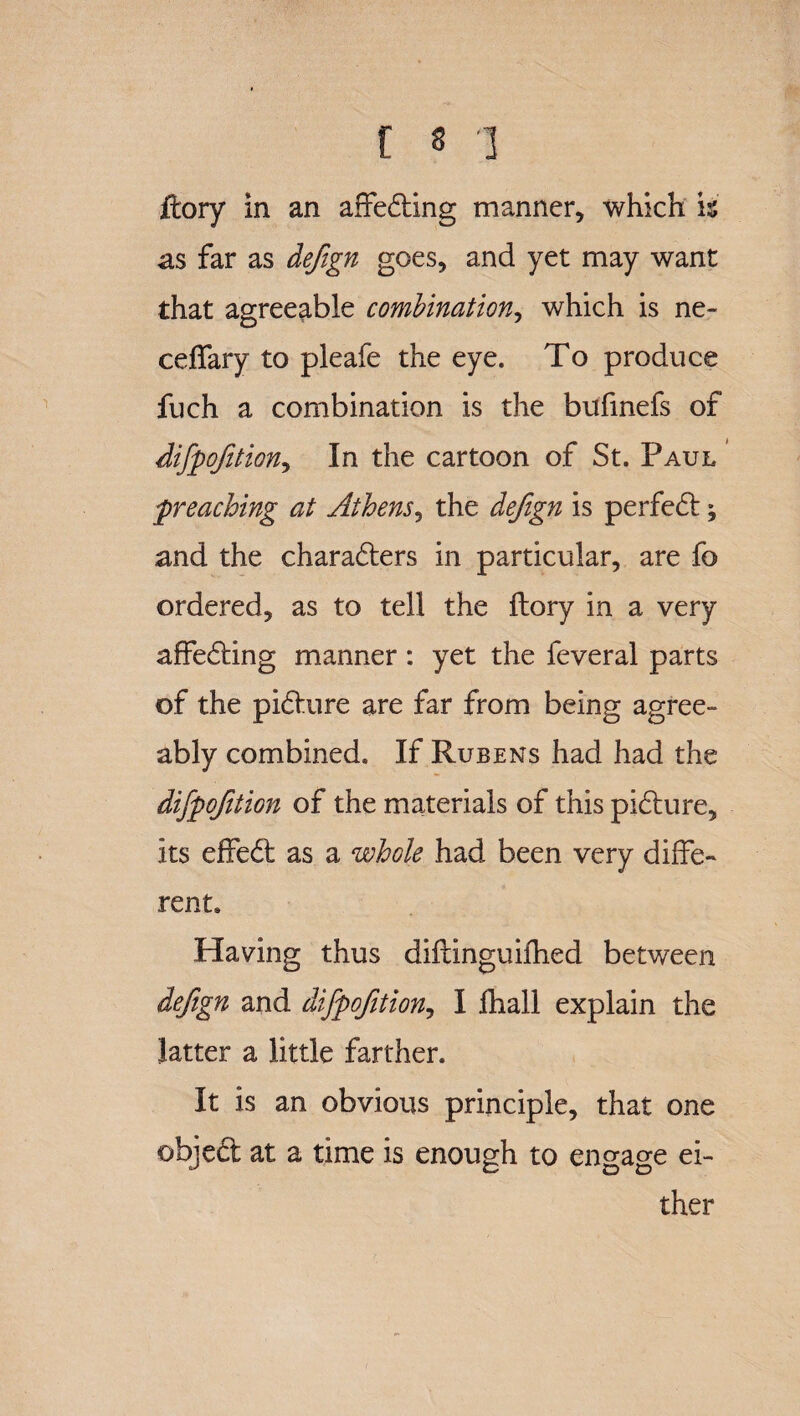 ftory in an affecting manner, which is as far as defgn goes, and yet may want that agreeable combination, which is ne- ceffary to pleafe the eye. To produce fuch a combination is the bufinefs of difpoftion^ In the cartoon of St. Paul preaching at Athens, the defign is perfect; and the characters in particular, are fo ordered, as to tell the ftory in a very affeCting manner: yet the feveral parts of the picture are far from being agree¬ ably combined. If Rubens had had the difpofition of the materials of this picture, its effeCt as a whole had been very diffe¬ rent. Having thus diftinguifhed between defign and difpofition, I lhall explain the latter a little farther. It is an obvious principle, that one objeCt at a time is enough to engage ei¬ ther