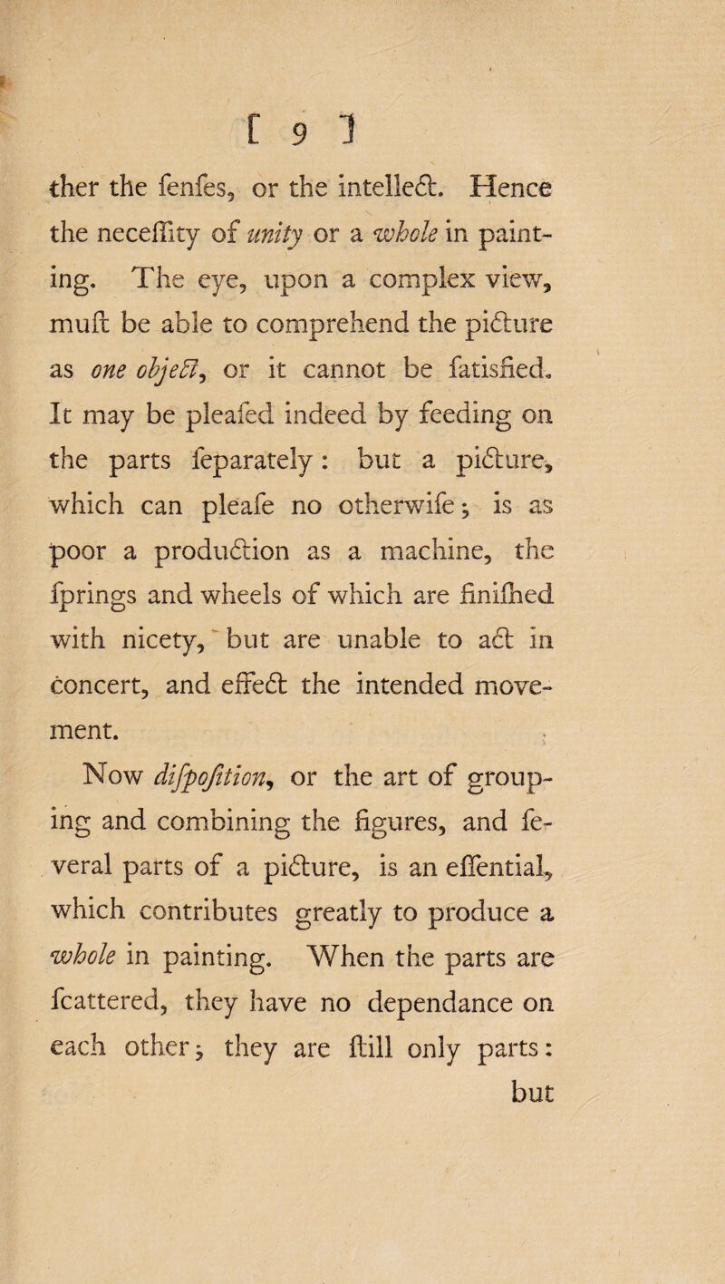 I [ 9 1 ther the fenfes, or the intelledt. Hence the necefiity of unity or a whole in paint¬ ing, The eye, upon a complex view, muft be able to comprehend the picture as one objeft, or it cannot be fatisfied. It may be pleafed indeed by feeding on the parts feparately: but a pidture, which can pleafe no otherwife ^ is as poor a produdtion as a machine, the fprings and wheels of which are finifiied with nicety, but are unable to adt in concert, and effedt the intended move¬ ment. . Now difpojition, or the art of group¬ ing and combining the figures, and fe- veral parts of a pidture, is an efiential, which contributes greatly to produce a whole in painting. When the parts are fcattered, they have no dependance on each other ^ they are Hill only parts: but