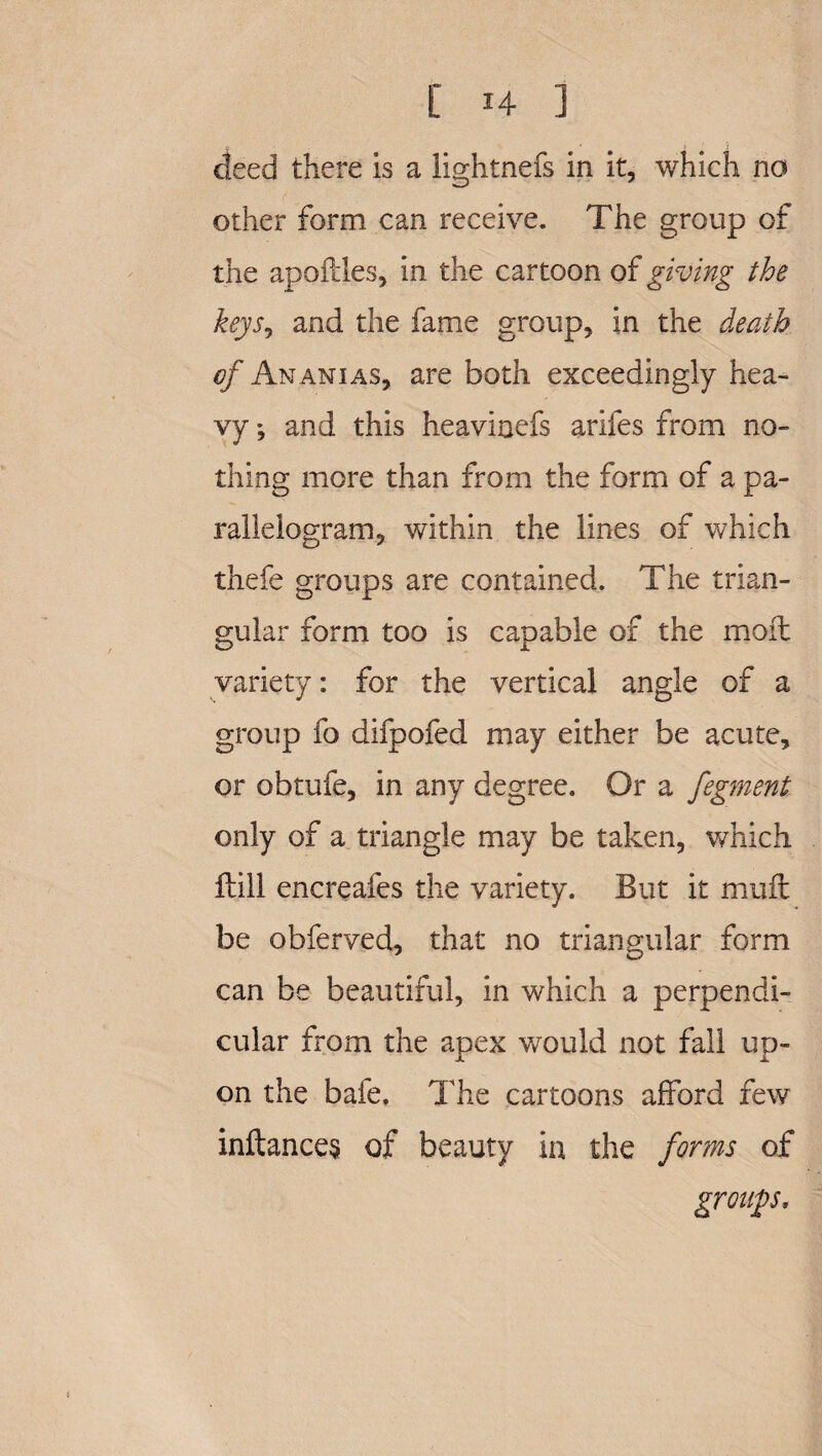 deed there is a lightnefs in it, which no other form can receive. The group of the apoftles, in the cartoon of giving the keySj and the fame group, in the death of Ananias, are both exceedingly hea¬ vy ; and this heaviuefs arifes from no¬ thing more than from the form of a pa¬ rallelogram, within the lines of which thefe groups are contained. The trian¬ gular form too is capable of the moil variety: for the vertical angle of a group fo difpofed may either be acute, or obtufe, in any degree. Or a fegment only of a triangle may be taken, which Hill encreafes the variety. But it nmft be obferved, that no triangular form can be beautiful, in which a perpendi¬ cular from the apex would not fall up¬ on the bafe. The cartoons afford few inltances of beauty in the forms of group,