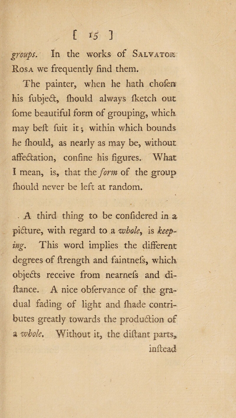 groups. In the works of Salvatok Rosa we frequently find them. The painter, when he hath chofen? his fubjedt, fhould always iketch out fome beautiful form of grouping, which may bell fuit it; within which bounds he fhould, as nearly as may be, without affectation, confine his figures. What I mean, is, that the form of the group fhould never be left at random. * • . A third thing to be confidered in a pidture, with regard to a whole, is keep¬ ing. This word implies the different degrees of flrength and faintnefs, which objects receive from nearnefs and di- flance. A nice obfervance of the gra¬ dual fading of light and fliade contri¬ butes greatly towards the production of a whole. Without it, the diftant parts* inftead