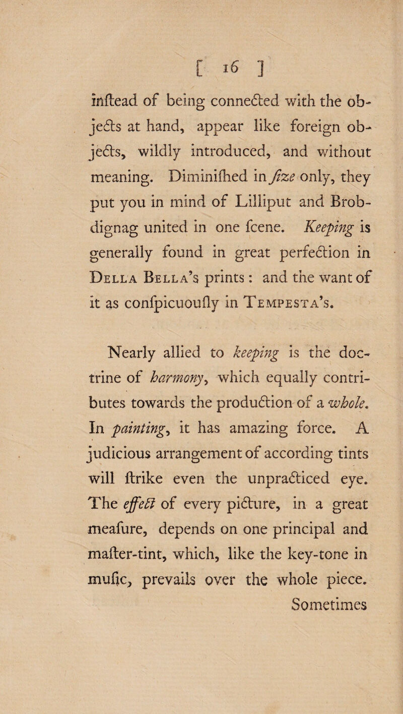 inftead of being connected with the ob- jecds at hand, appear like foreign ob- jedds, wildly introduced, and v/ithout meaning. Diminiflied in fize only, they put you in mind of Lilliput and Brob- dignag united in one fcene. Keeping is generally found in great perfeddion in Della Bella’s prints: and the want of it as confpicuoufly in Tempesta’s. Nearly allied to keeping is the doc¬ trine of harmony, which equally contri¬ butes towards the produddion of a whole. In paintings it has amazing force. A judicious arrangement of according tints will ftrike even the unpraddiced eye. The effect of every piddure, in a great meafure, depends on one principal and mafter-tint, which, like the key-tone in mufjc, prevails over the whole piece. Sometimes