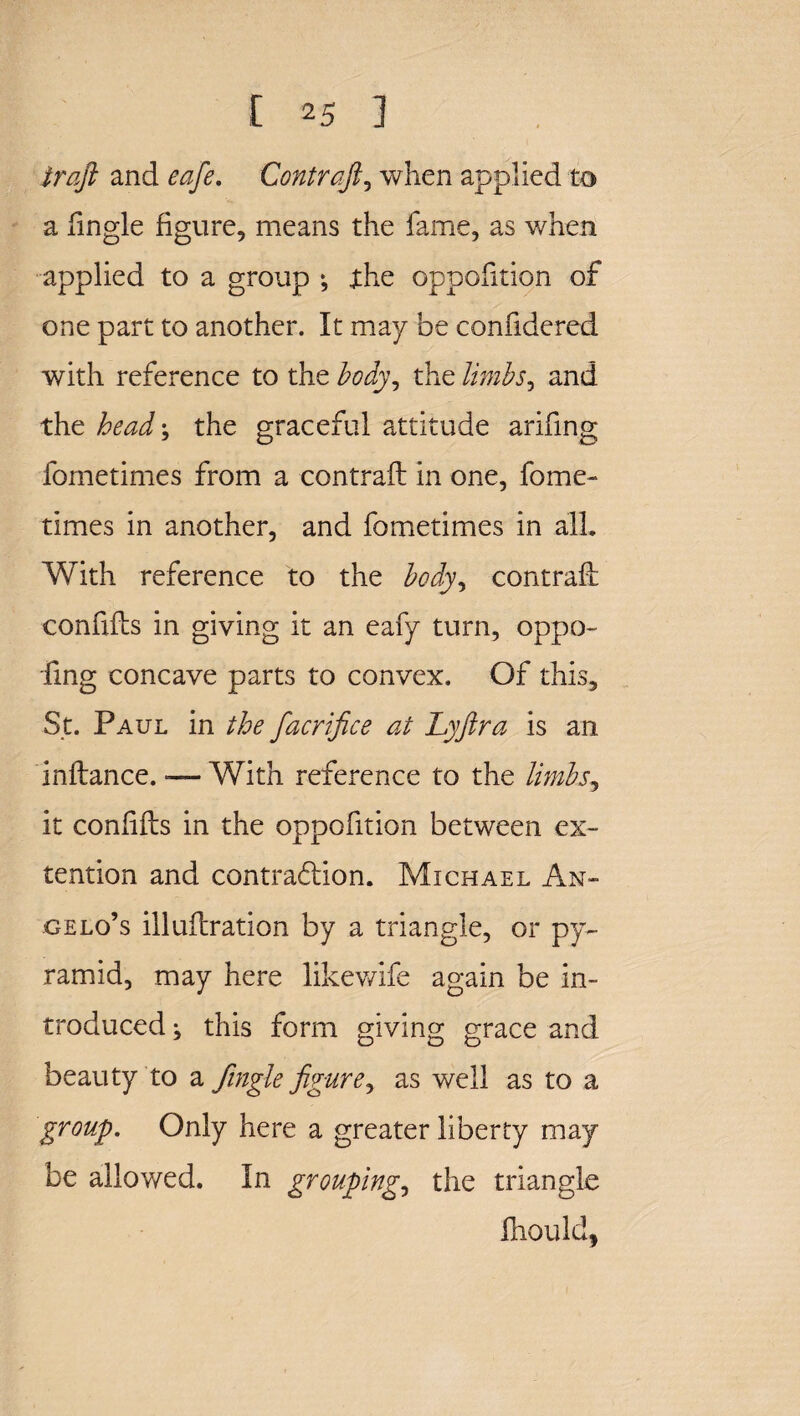 iraft and eafie. Contraft, when applied to a lingle figure, means the fame, as when applied to a group ; the oppofition of one part to another. It may be confidered with reference to the body, the limbs, and the head; the graceful attitude arifing fometimes from a contrail in one, fome- times in another, and fometimes in all. With reference to the body, contrail confifts in giving it an eafy turn, oppo¬ sing concave parts to convex. Of this, St. Paul in the fiacrifice at Lyfira is an inftance. — With reference to the limbs, it confifts in the oppofition between ex- tention and contraction. Michael An¬ gelo’s illuftration by a triangle, or py¬ ramid, may here likewife again be in¬ troduced; this form giving grace and beauty to a Jingle figure, as well as to a group. Only here a greater liberty may be allowed. In grouping, the triangle Should,