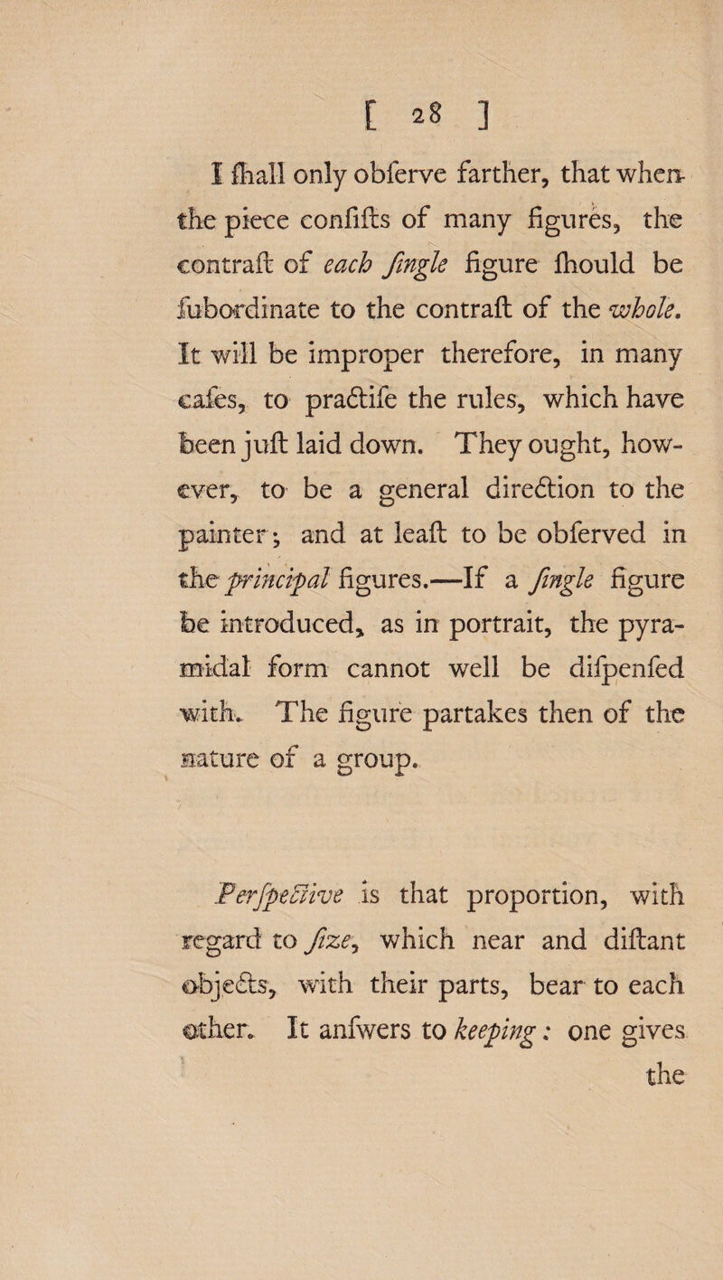 I fiiall only obferve farther, that when- the piece confifts of many figures, the contrail of each fingle figure ihould be fubordinate to the contrail of the whole. It will be improper therefore, in many cafes, to pradlife the rules, which have been juft laid down. They ought, how¬ ever, to be a general dire£lion to the painter ; and at leaft to be obferved in the principal figures.—If a fingle figure be introduced, as in portrait, the pyra¬ midal form cannot well be difpenfed with. The figure partakes then of the nature of a group. / FerfpeEHve is that proportion, with regard to Jize, which near and diftant objects, with their parts, bear to each other. It anfwers to keeping: one gives the