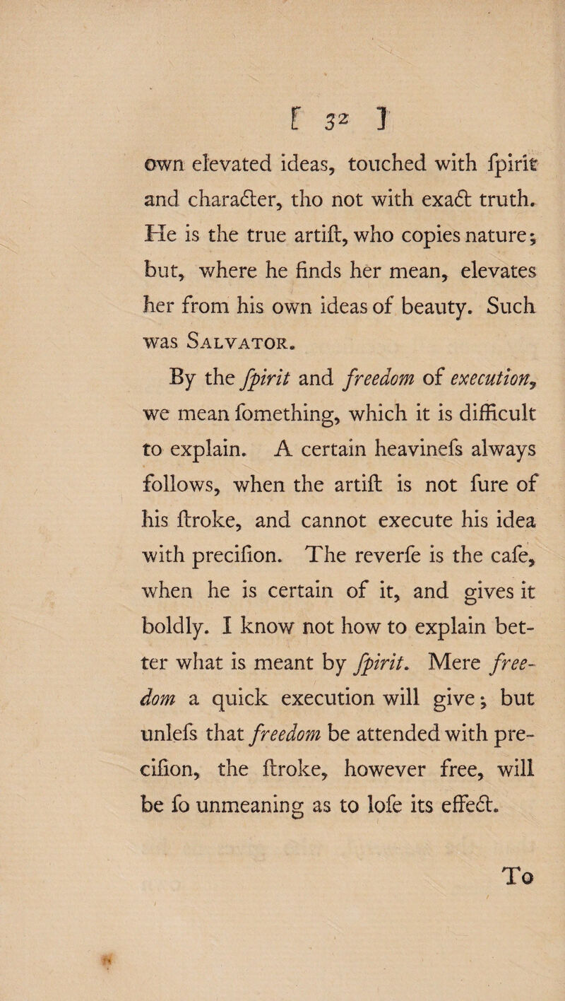 own elevated ideas, touched with fpirit and charadter, tho not with exadt truth. Ke is the true artift, who copies nature; but, where he finds her mean, elevates her from his own ideas of beauty. Such was Salvator.. By the fpirit and freedom of execution, we mean fomething, which it is difficult to explain. A certain heavinefs always follows, when the artift is not fure of his ftroke, and cannot execute his idea with precilion. The reverfe is the cafe, when he is certain of it, and gives it boldly. I know not how to explain bet¬ ter what is meant by fpirit. Mere free¬ dom a quick execution will give; but unlefs that freedom be attended with pre- cifion, the ftroke, however free, will be fo unmeaning as to lofe its effedt. To