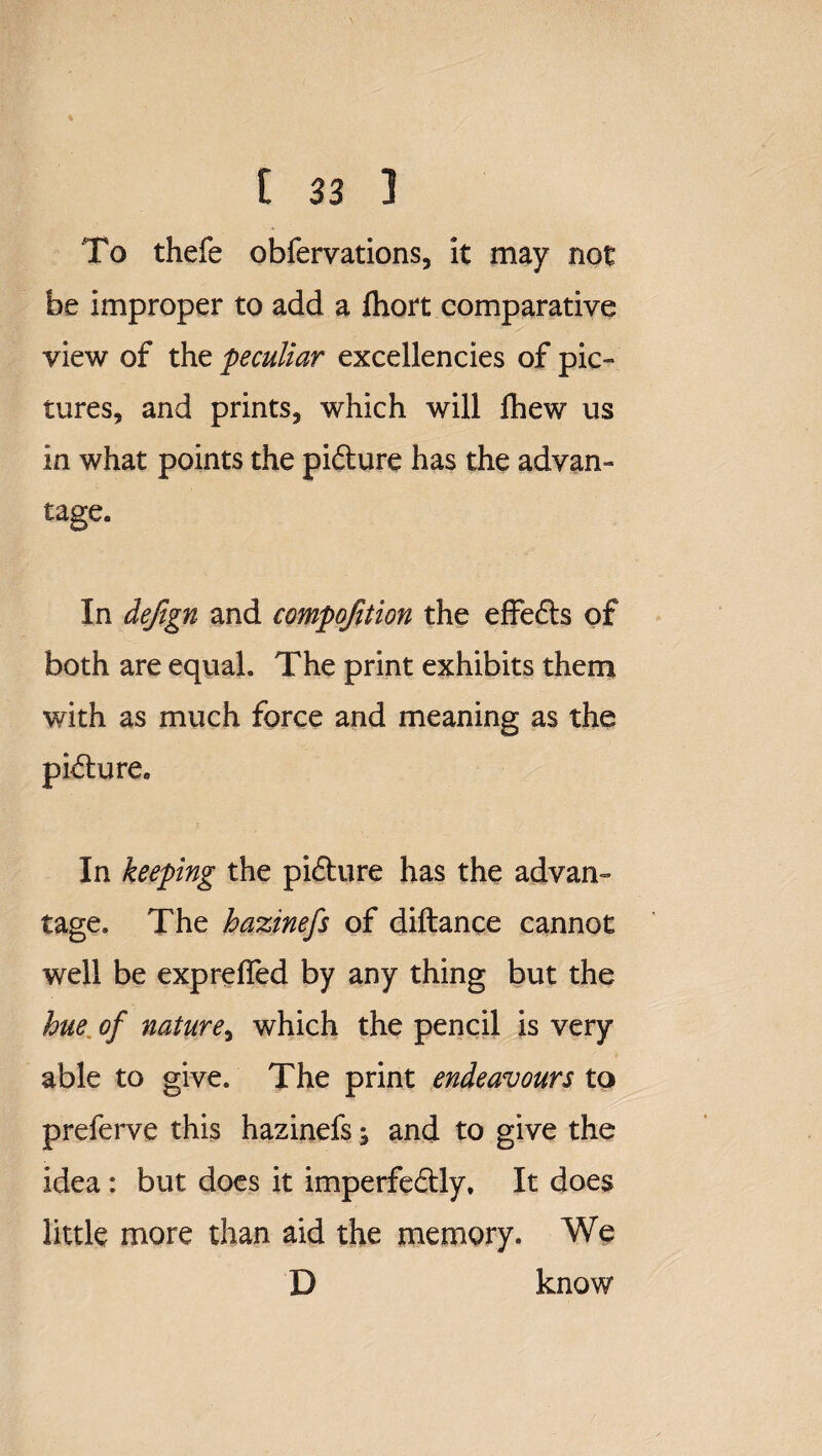 To thefe obfervations, it may not be improper to add a fliort comparative view of the peculiar excellencies of pic¬ tures, and prints, which will fliew us in what points the pi&ure has the advan¬ tage. In dejign and compofition the effe&s of both are equal. The print exhibits them with as much force and meaning as the picture. In keeping the pi£lure has the advan¬ tage. The hazinefs of diftance cannot well be exprefled by any thing but the hue of nature, which the pencil is very able to give. The print endeavours to prelerve this hazinefs; and to give the idea : but does it imperfe&dy. It does little more than aid the memory. We D know