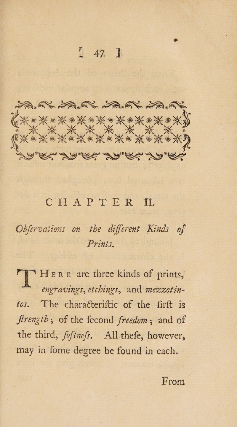 r * ^ /¥C 7^- ^ /¥\ 7^: * i^*^r i^^r CHAPTER IL Ohfervaiions on the different Kinds of Prints. rjp Here are three kinds of prints, engravings, etchings, and mezzo tin- tos. The charadteriilic of the firft is ftrength; of the fecond freedom; and of the third, foftnefs. All thefe, however, may in feme degree be found in each. From