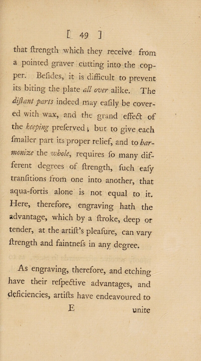 that ftrength which they receive from a pointed graver cutting into the cop- pel. Befides, it is difficult to prevent its biting the plate all over alike. The difiant parts indeed may eafily be cover¬ ed with wax, and the grand effed of the keeping preferred; but to give each fmaller part its proper relief, and to har¬ monize the wholei requires fo many dif¬ ferent degrees of ftrength, fuch eafy tranfitions from one into another, that aqua-fortis alone is not equal to it. Here, therefore, engraving hath the advantage, which by a ftroke, deep or tender, at the artift’s pleafiire, can vary ftrength and faintnefs in any degree. As engraving, therefore, and etching have their refpedtive advantages, and deficiencies, artifts have endeavoured to E unite