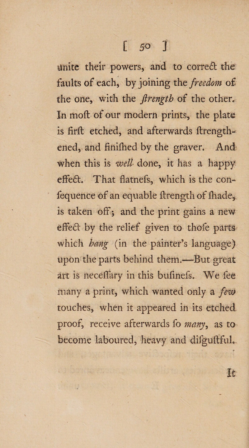 toite their powers, and to correft the faults of each, by joining the freedom of the one, with the ftrength of the other. In moft of our modern prints, the plate is fir-ft etched, and afterwards ftrength- ened, and finifhed by the grayer. And when this is well done, it has a happy effedt. That flatnefs, which is the con- fequence of an equable ftrength of fhade, is taken off and the print gains a new effedt by the relief given to thofe parts which bang (in the painter’s language) upon the parts behind them.—-But great art is neceffary in this bufinefs. We fee many a print, which wanted only a few touches, when it appeared in its etched proof, receive afterwards fo many, as to become laboured, heavy and difguftfuh It