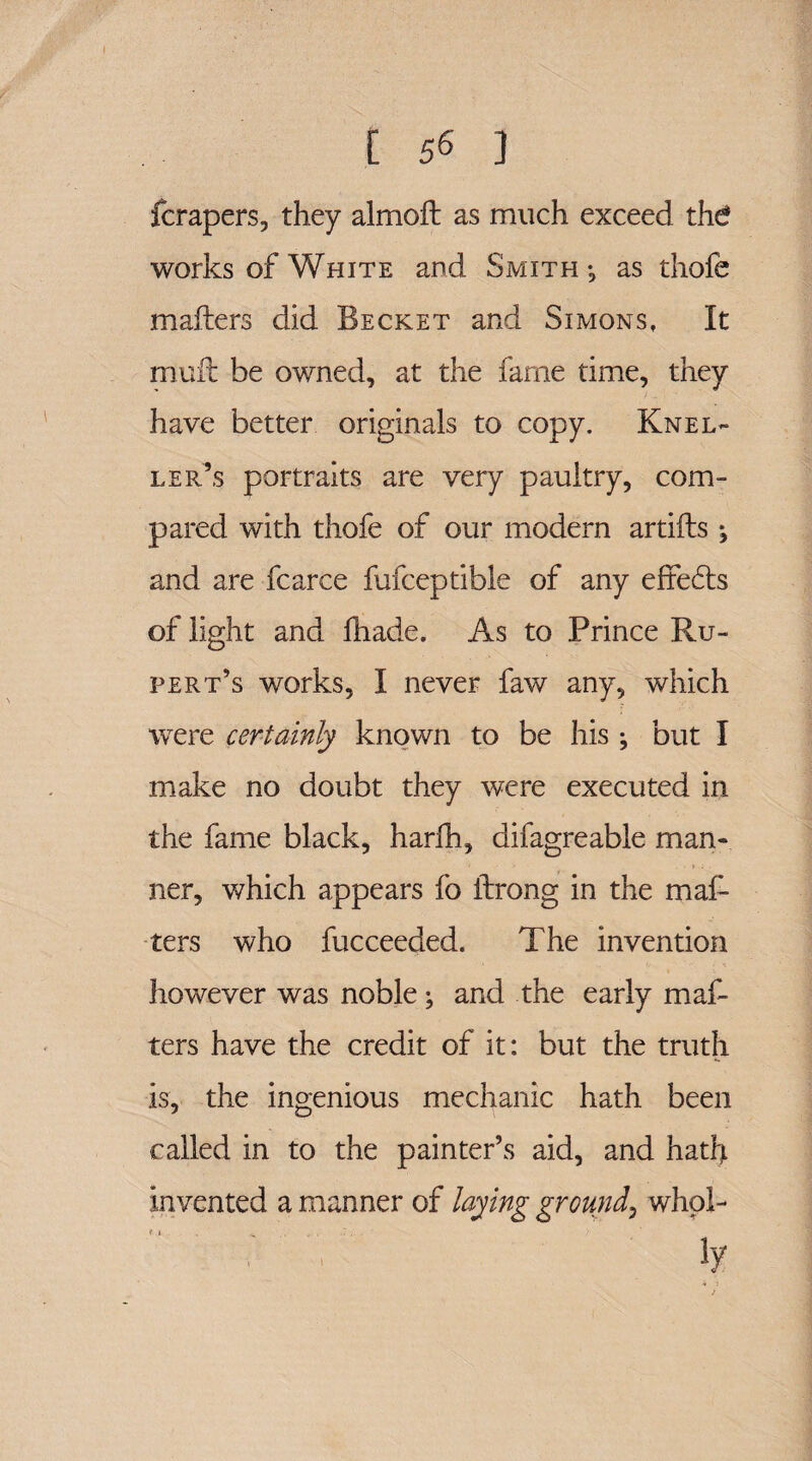 fcrapers, they almoft as much exceed thd works of White and Smith •, as thofe mailers did Becket and Simons, It mult be owned, at the fame time, they have better originals to copy. Knel- ler’s portraits are very paultry, com¬ pared with thofe of our modern artifts; and are fcarce fufceptible of any effects of light and fhade. As to Prince Ru¬ pert’s works, I never faw any, which wrere certainly known to be his; but I make no doubt they were executed in the fame black, harfh, difagreable man¬ ner, which appears fo ilrong in the mal¬ ters who fucceeded. The invention however was noble; and the early mat¬ ters have the credit of it: but the truth is, the ingenious mechanic hath been called in to the painter’s aid, and hath invented a manner of laying ground, who!- r I. . ... , . . ly