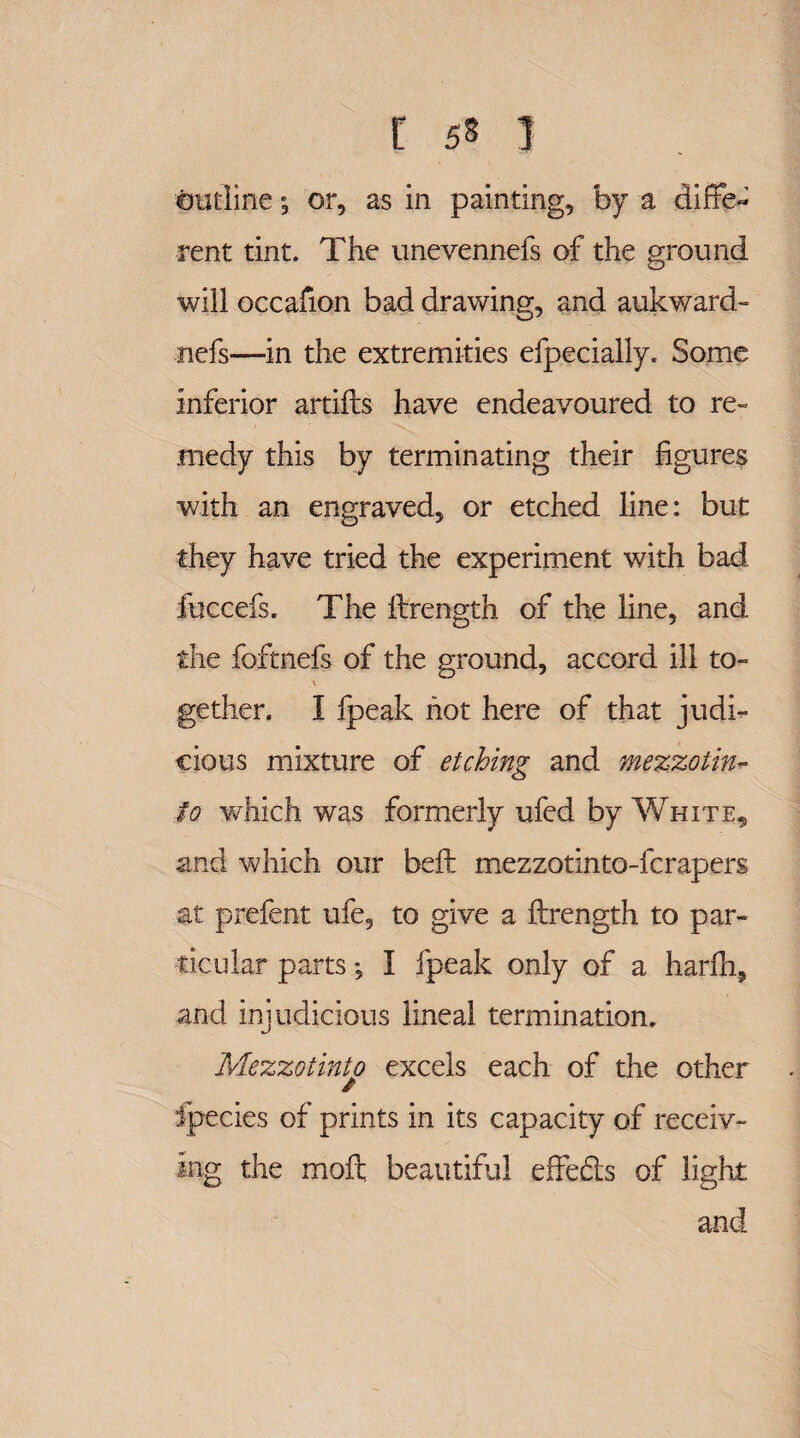 outlineor, as in painting, by a diffe¬ rent tint. The unevennefs of the ground will occafion bad drawing, and aukward- nefs—in the extremities efpecially. Some inferior artifts have endeavoured to re¬ medy this by terminating their figures with an engraved, or etched line: but they have tried the experiment with bad fuccefs. The ftrength of the line, and the foftnefs of the ground, accord ill to- gether. I fpeak hot here of that judi¬ cious mixture of etching and mezzotin- to which was formerly ufed by White, and which our belt mezzotinto-fcrapers at prefent ufe, to give a ftrength to par¬ ticular parts; I fpeak only of a harfli, and injudicious lineal termination. Mezzotinto excels each of the other / Species of prints in its capacity of receiv¬ ing the moft beautiful effe£ls of light and